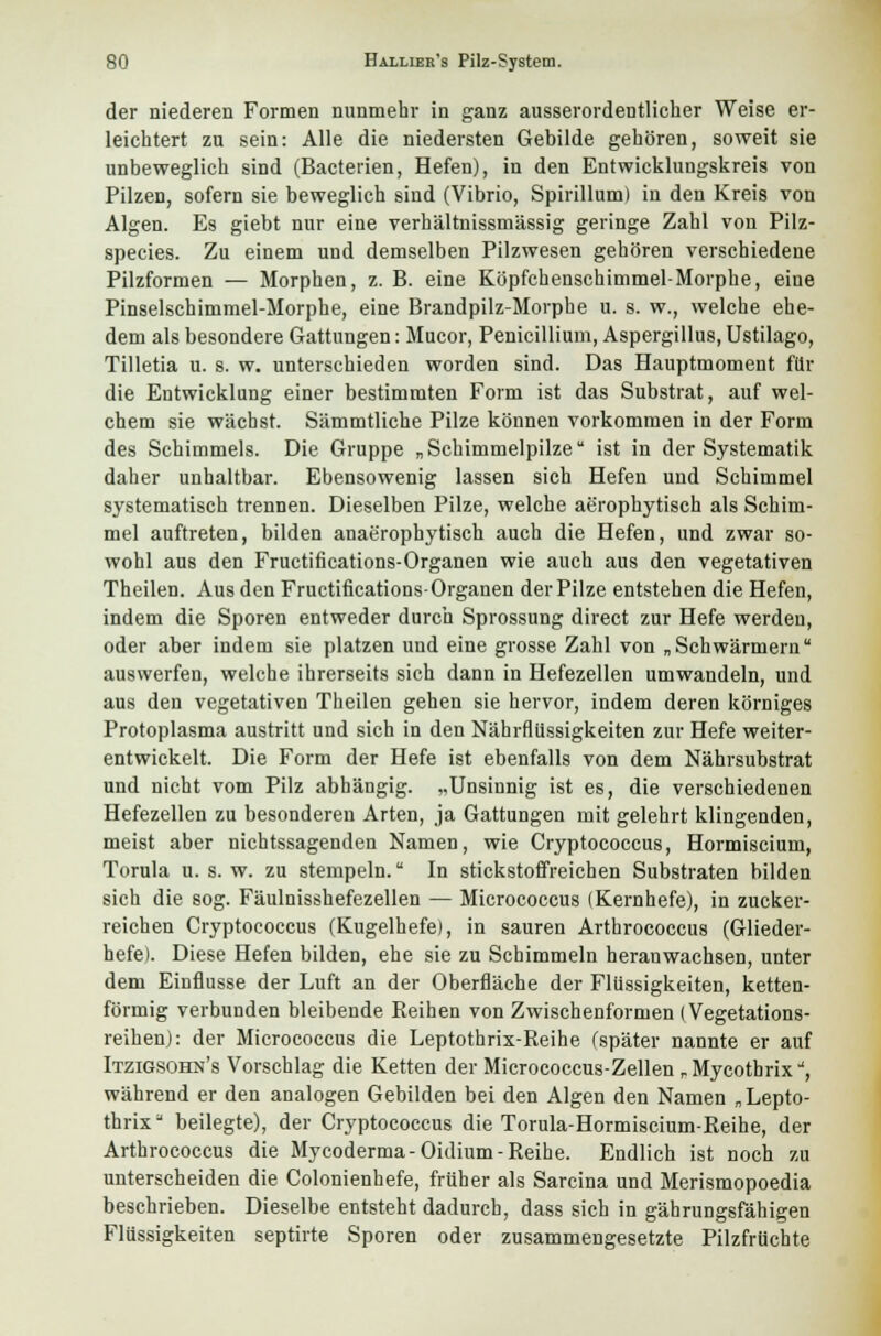 der niederen Formen nunmehr in ganz ausserordentlicher Weise er- leichtert zu sein: Alle die niedersten Gebilde gehören, soweit sie unbeweglich sind (Bacterien, Hefen), in den Entwicklungskreis von Pilzen, sofern sie beweglich sind (Vibrio, Spirillum) in den Kreis von Algen. Es giebt nur eine verhältnissmässig geringe Zahl von Pilz- species. Zu einem und demselben Pilzwesen gehören verschiedene Pilzformen — Morphen, z. B. eine Köpfchenschimmel-Morphe, eine Pinselschimmel-Morphe, eine Brandpilz-Morphe u. s. w., welche ehe- dem als besondere Gattungen: Mucor, Penicillium, Aspergillus, Ustilago, Tilletia u. s. w. unterschieden worden sind. Das Hauptmoment für die Entwicklung einer bestimmten Form ist das Substrat, auf wel- chem sie wächst. Sämmtliche Pilze können vorkommen in der Form des Schimmels. Die Gruppe „Schimmelpilze ist in der Systematik daher unhaltbar. Ebensowenig lassen sich Hefen und Schimmel systematisch trennen. Dieselben Pilze, welche aerophytisch als Schim- mel auftreten, bilden anaerophytisch auch die Hefen, und zwar so- wohl aus den Fructifications-Organen wie auch aus den vegetativen Theilen. Aus den Fructifications-Organen der Pilze entstehen die Hefen, indem die Sporen entweder durch Sprossung direct zur Hefe werden, oder aber indem sie platzen und eine grosse Zahl von „Schwärmern auswerfen, welche ihrerseits sich dann in Hefezellen umwandeln, und aus den vegetativen Theilen gehen sie hervor, indem deren körniges Protoplasma austritt und sich in den Nährflilssigkeiten zur Hefe weiter- entwickelt. Die Form der Hefe ist ebenfalls von dem Nährsubstrat und nicht vom Pilz abhängig. „Unsinnig ist es, die verschiedenen Hefezellen zu besonderen Arten, ja Gattungen mit gelehrt klingenden, meist aber nichtssagenden Namen, wie Cryptococcus, Hormiscium, Torula u. s. w. zu stempeln. In stickstoffreichen Substraten bilden sich die sog. Fäulnisshefezellen — Micrococcus (Kernhefe), in zucker- reichen Cryptococcus (Kugelhefe), in sauren Arthrococcus (Glieder- hefe). Diese Hefen bilden, ehe sie zu Schimmeln heranwachsen, unter dem Einflüsse der Luft an der Oberfläche der Flüssigkeiten, ketten- förmig verbunden bleibende Reihen von Zwischenformen (Vegetations- reihen): der Micrococcus die Leptothrix-Reihe (später nannte er auf Itzigsohn's Vorschlag die Ketten der Micrococcus-Zellen rMycotbrix, während er den analogen Gebilden bei den Algen den Namen „Lepto- tbrix beilegte), der Cryptococcus die Torula-Hormiscium-Reihe, der Arthrococcus die Mycoderma-Oidium- Reihe. Endlich ist noch zu unterscheiden die Colonienhefe, früher als Sarcina und Merismopoedia beschrieben. Dieselbe entsteht dadurch, dass sich in gährungsfähigen Flüssigkeiten septirte Sporen oder zusammengesetzte Pilzfrüchte