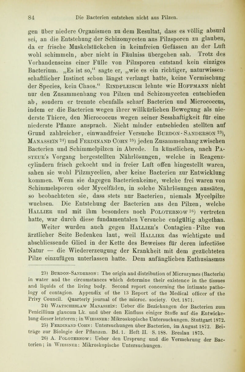 gen Über niedere Organismen zu dem Resultat, dass es völlig absurd sei, an die Entstehung der Schizomyceten aus Pilzsporen zu glauben, da er frische Muskelstückchen in keimfreien Gefässen an der Luft wohl schimmeln, aber nicht in Fäulniss übergehen sah. Trotz des Vorhandenseins einer Fülle von Pilzsporen entstand kein einziges Bacterium. „Es ist so, sagte er, „wie es ein richtiger, naturwissen- schaftlicher Instinct schon längst verlangt hatte, keine Vermischung der Species, kein Chaos. Rindfleisch lehnte wie Hoffmann nicht nur den Zusammenhang von Pilzen und Schizomyceten entschieden ab, sondern er trennte ebenfalls scharf Bacterien und Micrococcus, indem er die Bacterien wegen ihrer willkürlichen Bewegung als nie- derste Thiere, den Micrococcus wegen seiner Sesshaftigkeit für eine niederste Pflanze ansprach. Nicht minder entschieden stellten auf Grund zahlreicher, einwandfreier Versuche Bükdon - Sanderson 23), ManasseTn 24) und Ferdinand Cohn ') jeden Zusammenhang zwischen Bacterien und Schimmelpilzen in Abrede. In künstlichen, nach Pa- steur's Vorgang hergestellten Nährlösungen, welche in Reagenz- cylindern frisch gekocht und in freier Luft offen hingestellt waren, sahen sie wohl Pilzmycelien, aber keine Bacterien zur Entwicklung kommen. Wenn sie dagegen Bacterienkeime, welche frei waren von Schimmelsporen oder Mycelfäden, in solche Nährlösungen aussäten, so beobachteten sie, dass stets nur Bacterien, niemals Mycelpilze wuchsen. Die Entstehung der Bacterien aus den Pilzen, welche Hallier und mit ihm besonders noch Polotebnow ili) vertreten hatte, war durch diese fundamentalen Versuche endgültig abgethan. Weiter wurden auch gegen Hallier's Contagien - Pilze von ärztlicher Seite Bedenken laut, weil Hallier das wichtigste und abschliessende Glied in der Kette des Beweises für deren infectiöse Natur — die Wiedererzeugung der Krankheit mit dem gezüchteten Pilze einzufügen unterlassen hatte. Dem anfänglichen Enthusiasmus 231 Bürdon-Sanderson: The origin and distribution of'Microzymes (Bacteria) in water and the circumstances which determine their existence in the tissues and liquids of the living body. Second report concerning the intimate patho- logy of contagion. Appendix of the 13 Report of the Medical officer of the Privy Council. Quarterly Journal of the microc. society. Oct. 1871. 24) Wjatscheslaw Manasseln: Ueber die Beziehungen der Bacterien zum Penicillium glaucum Lk. und über den Einfluss einiger Stoffe auf die Entwicke- lung dieser letzteren; inWiEssNER: Mikroskopische Untersuchungen. Stuttgart 1872. 25) Ferdinand Cohn : Untersuchungen über Bacterien, im August 1872. Bei- träge zur Biologie der Pflanzen. Bd. 1. Heft II. S. 188. Breslau 1875. 26) A. Polotebnow: Ueber den Ursprung und die Vermehrung der Bac- terien; in Wiessnek: Mikroskopische Untersuchungen.