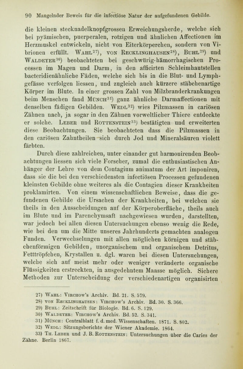 die kleinen stecknadelknopfgrosseu Er weich ungsb erde, welche sich bei pyämischen, puerperalen, rotzigen und ähnlichen Affectionen im Herzmuskel entwickeln, nicht von Eiterkörperchen, sondern von Vi- brionen erfüllt. Wahl27), von Recklinghausen28), Buhl29) und Waldeter'0) beobachteten bei geschwürig-hämorrhagisehen Pro- cessen im Magen und Darm, in den afficirten Schleimhautstellen bacteridienähnliche Fäden, welche sich bis in die Blut- und Lymph- gefässe verfolgen Hessen, und zugleich auch kürzere stäbchenartige Körper im Blute. In einer grossen Zahl von Milzbranderkrankungen beim Menschen fand Münch31) ganz ähnliche Darmaffectionen mit denselben fädigen Gebilden. Wedl32) wies Pilzmassen in cariösen Zähnen nach, ja sogar in den Zähnen vorweltlicher Thiere entdeckte er solche. Leber und Rottenstein :,:i) bestätigten und erweiterten diese Beobachtungen. Sie beobachteten dass die Pilzmassen in den cariösen Zahntheilen sich durch Jod und Mineralsäuren violett färbten. Durch diese zahlreichen, unter einander gut harmonirenden Beob- achtungen Hessen sich viele Forscher, zumal die enthusiastischen An- bänger der Lehre von dem Contagium animatum der Art imponiren, dass sie die bei den verschiedensten infectiösen Processen gefundenen kleinsten Gebilde ohne weiteres als die Contagien dieser Krankheiten proklamirten. Von einem wissenschaftlichen Beweise, dass die ge- fundenen Gebilde die Ursachen der Krankheiten, bei welchen sie theils in den Ausscheidungen auf der Körperoberfläche, theils auch im Blute und im Parenchymsaft nachgewiesen wurden, darstellten, war jedoch bei allen diesen Untersuchungen ebenso wenig die Rede, wie bei den um die Mitte unseres Jahrhunderts gemachten analogen Funden. Verwechselungen mit allen möglichen körnigen und stäb- chenförmigen Gebilden, unorganischem und organischem Detritus, Fetttröpfchen, Krystallen u. dgl. waren bei diesen Untersuchungen, welche sich auf meist mehr oder weniger veränderte organische Flüssigkeiten erstreckten, in ausgedehntem Maasse möglich. Sichere Methoden zur Unterscheidung der verschiedenartigen organisirten 27) Wahl: Virchow's Archiv. Bd. 21. S. 579. 28) von Recexinghausen : Viechow's Archiv. Bd. 30. S. 366. 29) Bdhl: Zeitschrift für Biologie. Bd. 6. S. 129. 30) Waldeyer: Viechow's Archiv. Bd. 52. S. 341. 31) M&mch: Centralblatt f. d. med. Wissenschaften. 1871. S. 802. 32) Wedl: Sitzungsberichte der Wiener Akademie. 1864. 33) Th. Leber und J. B. Rottenstein : Untersuchungen über die Caries der Zähne. Berlin 1867.