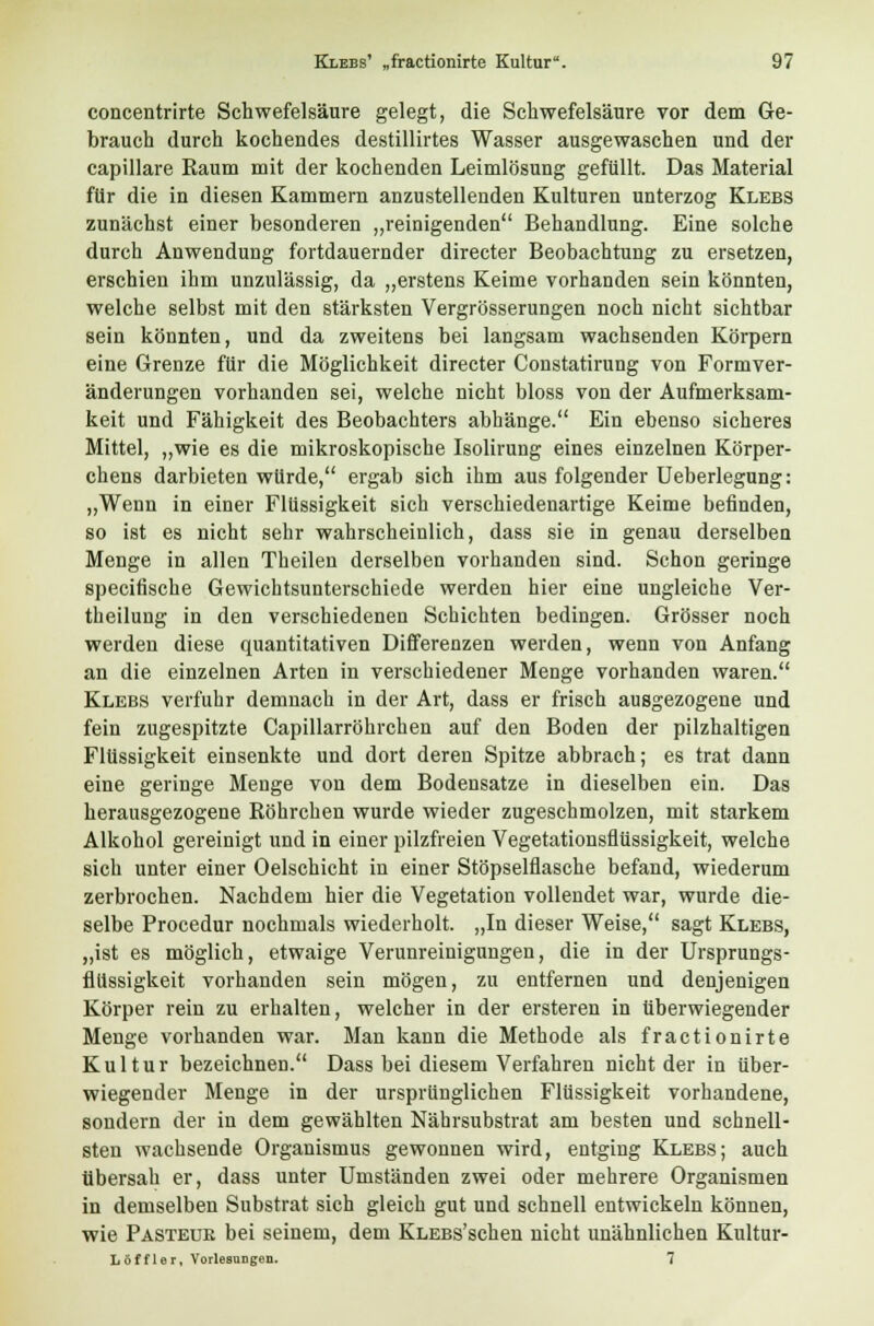 concentrirte Schwefelsäure gelegt, die Schwefelsäure vor dem Ge- brauch durch kochendes destillirtes Wasser ausgewaschen und der capillare Raum mit der kochenden Leimlösung gefüllt. Das Material für die in diesen Kammern anzustellenden Kulturen unterzog Klebs zunächst einer besonderen „reinigenden Behandlung. Eine solche durch Anwendung fortdauernder directer Beobachtung zu ersetzen, erschien ihm unzulässig, da „erstens Keime vorhanden sein könnten, welche selbst mit den stärksten Vergrösserungen noch nicht sichtbar sein könnten, und da zweitens bei langsam wachsenden Körpern eine Grenze für die Möglichkeit directer Constatirung von Formver- änderungen vorhanden sei, welche nicht bloss von der Aufmerksam- keit und Fähigkeit des Beobachters abhänge. Ein ebenso sicheres Mittel, „wie es die mikroskopische Isolirung eines einzelnen Körper- chens darbieten würde, ergab sich ihm ausfolgender Ueberlegung: „Wenn in einer Flüssigkeit sich verschiedenartige Keime befinden, so ist es nicht sehr wahrscheinlich, dass sie in genau derselben Menge in allen Theilen derselben vorhanden sind. Schon geringe specifische Gewichtsunterschiede werden hier eine ungleiche Ver- theilung in den verschiedenen Schichten bedingen. Grösser noch werden diese quantitativen Differenzen werden, wenn von Anfang an die einzelnen Arten in verschiedener Menge vorhanden waren. Klebs verfuhr demnach in der Art, dass er frisch ausgezogene und fein zugespitzte Capillarröhrchen auf den Boden der pilzhaltigen Flüssigkeit einsenkte und dort deren Spitze abbrach; es trat dann eine geringe Menge von dem Bodensatze in dieselben ein. Das herausgezogene Röhrchen wurde wieder zugeschmolzen, mit starkem Alkohol gereinigt und in einer pilzfreien Vegetationsflüssigkeit, welche sich unter einer Oelschicht in einer Stöpselflasche befand, wiederum zerbrochen. Nachdem hier die Vegetation vollendet war, wurde die- selbe Procedur nochmals wiederholt. „In dieser Weise, sagt Klebs, „ist es möglich, etwaige Verunreinigungen, die in der Ursprungs- flüssigkeit vorhanden sein mögen, zu entfernen und denjenigen Körper rein zu erhalten, welcher in der ersteren in tiberwiegender Menge vorhanden war. Man kann die Methode als fractionirte Kultur bezeichnen. Dass bei diesem Verfahren nicht der in über- wiegender Menge in der ursprünglichen Flüssigkeit vorhandene, sondern der in dem gewählten Nährsubstrat am besten und schnell- sten wachsende Organismus gewonnen wird, entging Klebs; auch übersah er, dass unter Umständen zwei oder mehrere Organismen in demselben Substrat sich gleich gut und schnell entwickeln können, wie Pasteuk bei seinem, dem KLEBs'schen nicht unähnlichen Kultur- Löffler, Vorlesungen. 7