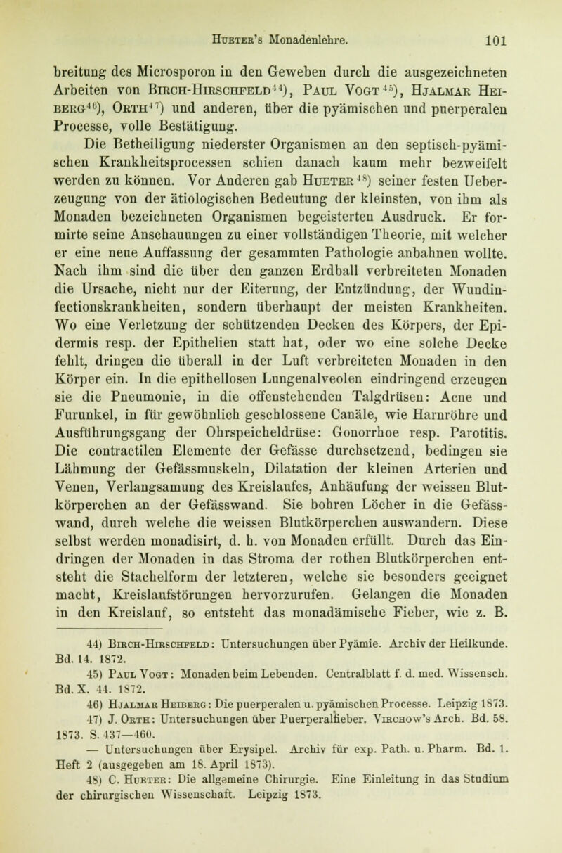 breitung des Microsporon in den Geweben durch die ausgezeichneten Arbeiten von Biech-Hieschfeld44), Paul Vogt45), Hjalmae Hei- beeg4c), Oeth47) und anderen, über die pyämischen und puerperalen Processe, volle Bestätigung. Die Betheiligung niederster Organismen an den septisch-pyämi- schen Krankheitsprocessen schien danach kaum mehr bezweifelt werden zu können. Vor Anderen gab Huetee4S) seiner festen Ueber- zeugung von der ätiologischen Bedeutung der kleinsten, von ihm als Monaden bezeichneten Organismen begeisterten Ausdruck. Er for- mirte seine Anschauungen zu einer vollständigen Theorie, mit welcher er eine neue Auffassung der gesammten Pathologie anbahnen wollte. Nach ihm sind die über den ganzen Erdball verbreiteten Monaden die Ursache, nicht nur der Eiterung, der Entzündung, der Wundin- fectionskrankheiten, sondern überhaupt der meisten Krankheiten. Wo eine Verletzung der schützenden Decken des Körpers, der Epi- dermis resp. der Epithelien statt hat, oder wo eine solche Decke fehlt, dringen die überall in der Luft verbreiteten Monaden in den Körper ein. In die epithellosen Lungenalveolen eindringend erzeugen sie die Pneumonie, in die offenstehenden Talgdrüsen: Acne und Furunkel, in für gewöhnlich geschlossene Canäle, wie Harnröhre und Ausfuhrungsgang der Ohrspeicheldrüse: Gonorrhoe resp. Parotitis. Die contractilen Elemente der Gefässe durchsetzend, bedingen sie Lähmung der Gefässmuskeln, Dilatation der kleinen Arterien und Venen, Verlangsamung des Kreislaufes, Anhäufung der weissen Blut- körperchen an der Gefässwand. Sie bohren Löcher in die Gefäss- wand, durch welche die weissen Blutkörperchen auswandern. Diese selbst werden monadisirt, d. h. von Monaden erfüllt. Durch das Ein- dringen der Monaden in das Stroma der rothen Blutkörperchen ent- steht die Stachelform der letzteren, welche sie besonders geeignet macht, Kreislaufstörungen hervorzurufen. Gelangen die Monaden in den Kreislauf, so entsteht das monadämische Fieber, wie z. B. 44) Birch-Hirschfeld : Untersuchungen über Pyämie. Archiv der Heilkunde. Bd. 14. 1872. 45) Paul Vogt: Monaden beim Lebenden. Centralblatt f. d. med. Wissensch. Bd.X. 11. 1872. 46) Hjalmar Heiberg : Die puerperalen u. pyämischen Processe. Leipzig 1873. 47) J. Orth: Untersuchungen über Puerperalfieber. Virchow's Arch. Bd. 58. 1873. S. 437—46t). — Untersuchungen über Erysipel. Archiv für exp. Path. u. Pharm. Bd. 1. Heft 2 (ausgegeben am 18. April 1873). 48) C. Hdeter: Die allgemeine Chirurgie. Eine Einleitung in das Studium der chirurgischen Wissenschaft. Leipzig 1873.
