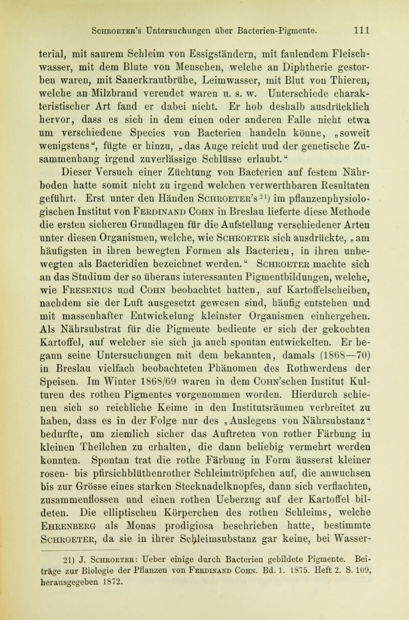 terial, mit saurem Schleim von Essigständern, mit faulendem Fleisch- wasser, mit dem Blute von Menschen, welche an Diphtherie gestor- ben waren, mit Sauerkrautbrühe, Leimwasser, mit Blut von Thieren, welche an Milzbrand verendet waren u. s. w. Unterschiede charak- teristischer Art fand er dabei nicht. Er hob deshalb ausdrücklich hervor, dass es sich in dem einen oder anderen Falle nicht etwa um verschiedene Species von Bacterien handeln könne, „soweit wenigstens, fügte er hinzu, „ das Auge reicht und der genetische Zu- sammenhang irgend zuverlässige Schlüsse erlaubt. Dieser Versuch einer Züchtung von Bacterien auf festem Nähr- boden hatte somit nicht zu irgend welchen verwerthbaren Resultaten geführt. Erst unter den Händen Schroeter's21) im pflanzenphysiolo- gischen Institut von Ferdinand Cohn in Breslau lieferte diese Methode die ersten sicheren Grundlagen für die Aufstellung verschiedener Arten unter diesen Organismen, welche, wie Schroeter sich ausdrückte, „am häufigsten in ihren bewegten Formen als Bacterien, in ihren unbe- wegten als Bacteridien bezeichnet werden. Schroeter machte sich an das Studium der so überaus interessanten Pigmentbildungen, welche, wie Fresenius und Cohn beobachtet hatten, auf Kartoffelscheiben, nachdem sie der Luft ausgesetzt gewesen sind, häufig entstehen und mit massenhafter Entwickelung kleinster Organismen einhergehen. Als Nährsubstrat für die Pigmente bediente er sich der gekochten Kartoffel, auf welcher sie sich ja auch spontan entwickelten. Er be- gann seine Untersuchungen mit dem bekannten, damals (1868—70) in Breslau vielfach beobachteten Phänomen des Rothwerdens der Speisen. Im Winter 1868/69 waren in dem ÜOHN'schen Institut Kul- turen des rothen Pigmentes vorgenommen worden. Hierdurch schie- nen sich so reichliche Keime in den Institutsräumen verbreitet zu haben, dass es in der Folge nur des „Auslegens von Nährsubstanz bedurfte, um ziemlich sicher das Auftreten von rother Färbung in kleinen Theilchen zu erhalten, die dann beliebig vermehrt werden konnten. Spontan trat die rothe Färbung in Form äusserst kleiner rosen- bis pfirsichblüthenrother Schleimtröpfchen auf, die anwuchsen bis zur Grösse eines starken Stecknadelknopfes, dann sich verflachten, zusammenflössen und einen rothen Ueberzug auf der Kartoffel bil- deten. Die elliptischen Körperchen des rothen Schleims, welche Ehrenberg als Monas prodigiosa beschrieben hatte, bestimmte Schroeter, da sie in ihrer Schleimsubstanz gar keine, bei Wasser- 21) J. Schboeteb: Ueber einige durch Bacterien gebildete Pigmente. Bei- träge zur Biologie der Pflanzen von Ferdinand Cohn. Bd. 1. 1875. Heft 2. S. 109,
