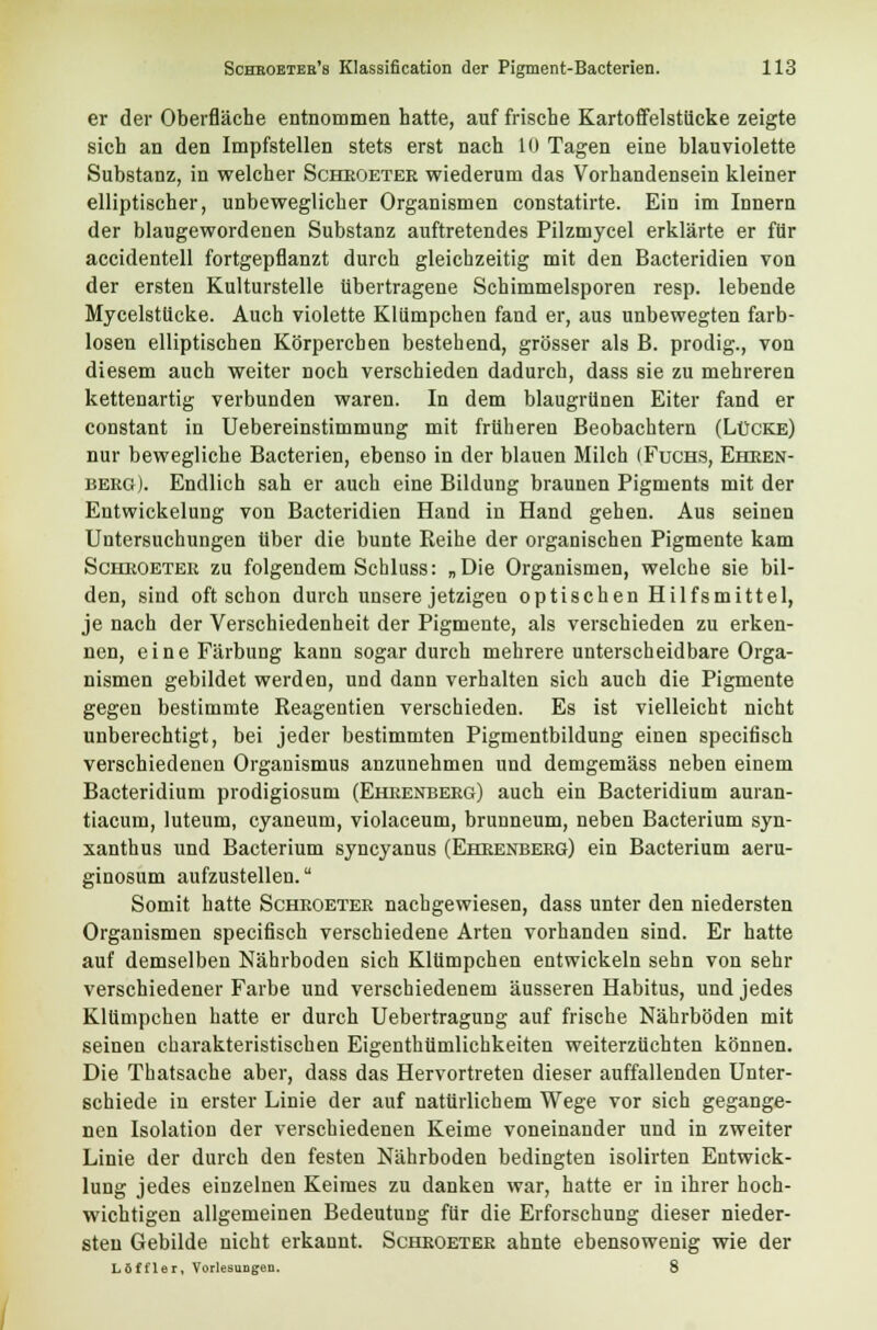 er der Oberfläche entnommen hatte, auf frische Kartoffelstücke zeigte sich an den Impfstellen stets erst nach 10 Tagen eine blau violette Substanz, in welcher Scheoetee wiederum das Vorhandensein kleiner elliptischer, unbeweglicher Organismen constatirte. Ein im Innern der blaugewordenen Substanz auftretendes Pilzmycel erklärte er für accidentell fortgepflanzt durch gleichzeitig mit den Bacteridien von der ersten Kulturstelle übertragene Schimmelsporen resp. lebende Mycelstücke. Auch violette Klümpchen fand er, aus unbewegten farb- losen elliptischen Körpereben bestehend, grösser als B. prodig., von diesem auch weiter noch verschieden dadurch, dass sie zu mehreren kettenartig verbunden waren. In dem blaugrünen Eiter fand er constant in Uebereinstimmung mit früheren Beobachtern (Lücke) nur bewegliche Bacterien, ebenso in der blauen Milch (Fuchs, Eheen- beeg). Endlich sah er auch eine Bildung braunen Pigments mit der Entwickelung von Bacteridien Hand in Hand gehen. Aus seinen Untersuchungen über die bunte Reihe der organischen Pigmente kam Scheoetee zu folgendem Schluss: „Die Organismen, welche sie bil- den, sind oft schon durch unsere jetzigen optischen Hilfsmittel, je nach der Verschiedenheit der Pigmente, als verschieden zu erken- nen, eine Färbung kann sogar durch mehrere unterscheidbare Orga- nismen gebildet werden, und dann verhalten sich auch die Pigmente gegen bestimmte Reagentien verschieden. Es ist vielleicht nicht unberechtigt, bei jeder bestimmten Pigmentbildung einen speeifisch verschiedenen Organismus anzunehmen und demgemäss neben einem Bacteridium prodigiosum (Eheenbeeg) auch ein Bacteridium auran- tiacum, luteum, cyaneum, violaceum, brunneum, neben Bacterium syn- xanthus und Bacterium syneyanus (Eheenbeeg) ein Bacterium aeru- ginosum aufzustellen. Somit hatte Scheoetee nachgewiesen, dass unter den niedersten Organismen speeifisch verschiedene Arten vorhanden sind. Er hatte auf demselben Nährboden sich Klümpchen entwickeln sehn von sehr verschiedener Farbe und verschiedenem äusseren Habitus, und jedes Klümpchen hatte er durch Uebertragung auf frische Nährböden mit seinen charakteristischen Eigenthümlichkeiten weiterzüchten können. Die Thatsache aber, dass das Hervortreten dieser auffallenden Unter- schiede in erster Linie der auf natürlichem Wege vor sich gegange- nen Isolation der verschiedenen Keime voneinander und in zweiter Linie der durch den festen Nährboden bedingten isolirten Entwick- lung jedes einzelnen Keimes zu danken war, hatte er in ihrer hoch- wichtigen allgemeinen Bedeutung für die Erforschung dieser nieder- sten Gebilde nicht erkannt. Scheoetee ahnte ebensowenig wie der Löffler, Vorlesungen. 8