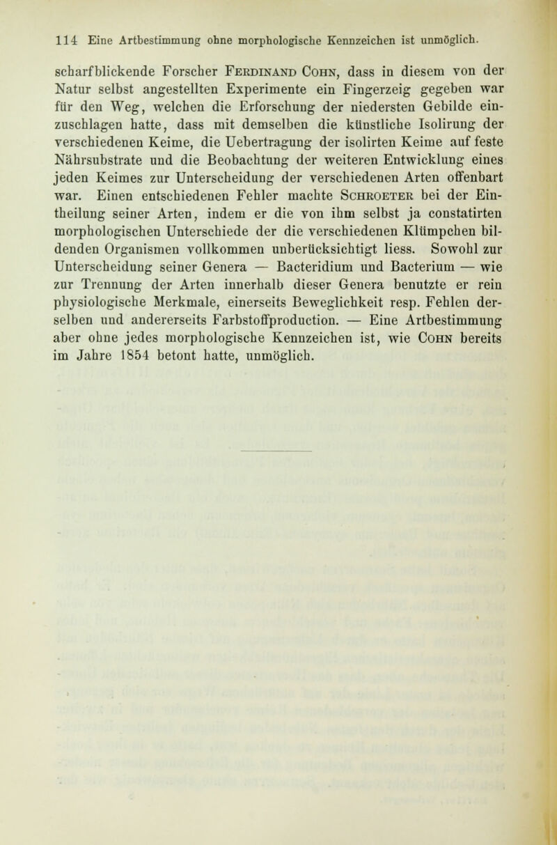 scharfblickende Forscher Ferdinand Cohn, dass in diesem von der Natur selbst angestellten Experimente ein Fingerzeig gegeben war für den Weg, welchen die Erforschung der niedersten Gebilde ein- zuschlagen hatte, dass mit demselben die künstliche Isolirung der verschiedenen Keime, die Uebertragung der isolirten Keime auf feste Nährsubstrate und die Beobachtung der weiteren Entwicklung eines jeden Keimes zur Unterscheidung der verschiedenen Arten offenbart war. Einen entschiedenen Fehler machte Scheoeter bei der Ein- theilung seiner Arten, indem er die von ihm selbst ja constatirten morphologischen Unterschiede der die verschiedenen Klümpchen bil- denden Organismen vollkommen unberücksichtigt Hess. Sowohl zur Unterscheidung seiner Genera — Bacteridium und Bacterium — wie zur Trennung der Arten innerhalb dieser Genera benutzte er rein physiologische Merkmale, einerseits Beweglichkeit resp. Fehlen der- selben und andererseits Farbstoffproduction. — Eine Artbestimmung aber ohne jedes morphologische Kennzeichen ist, wie Cohn bereits im Jahre 1854 betont hatte, unmöglich.