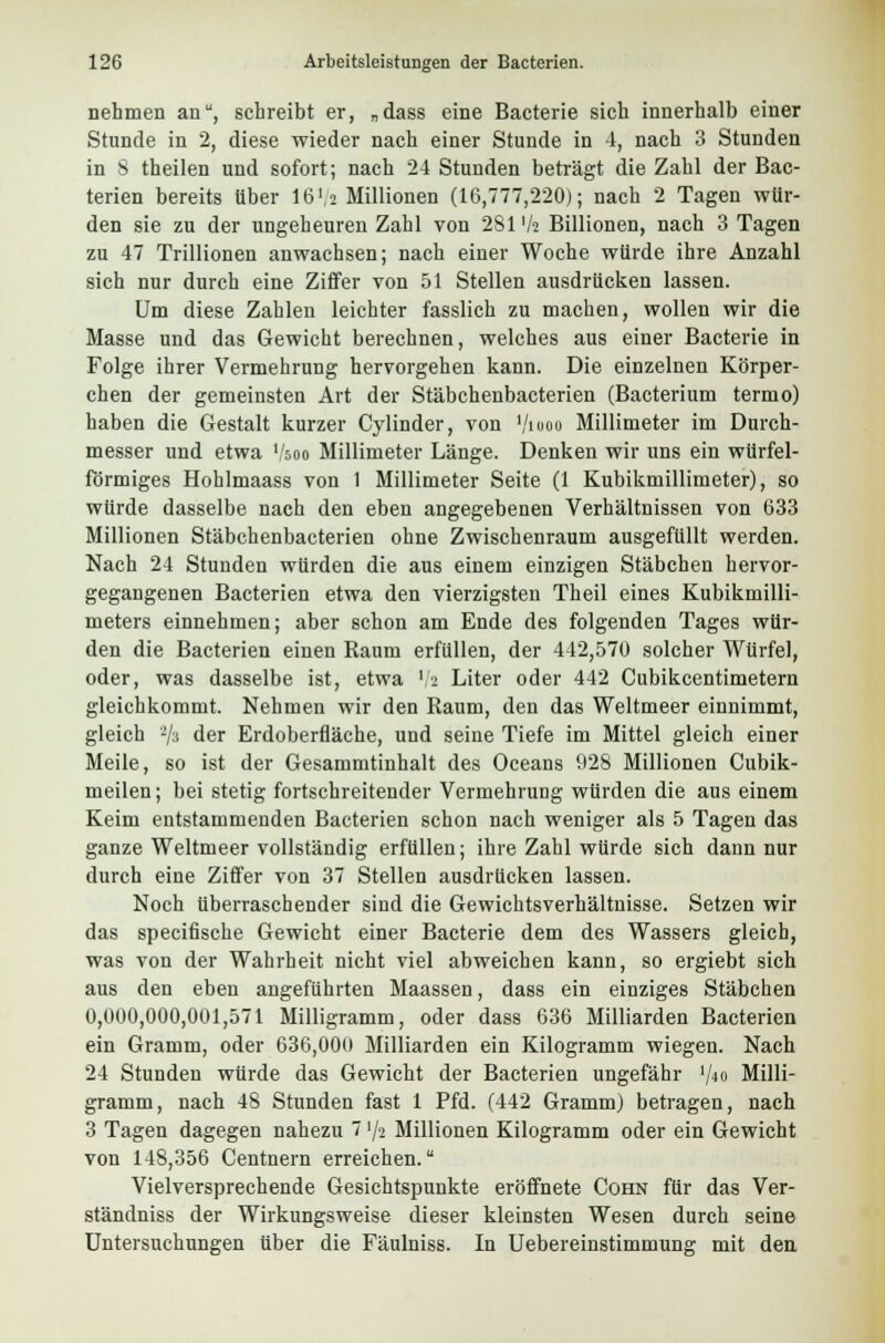 nehmen an, schreibt er, „dass eine Bacterie sich innerhalb einer Stunde in 2, diese wieder nach einer Stunde in 4, nach 3 Stunden in 8 theilen und sofort; nach 24 Stunden beträgt die Zahl der Bac- terien bereits über 16',2 Millionen (16,777,220); nach 2 Tagen wür- den sie zu der ungeheuren Zahl von 281 Vs Billionen, nach 3 Tagen zu 47 Trillionen anwachsen; nach einer Woche würde ihre Anzahl sich nur durch eine Ziffer von 51 Stellen ausdrücken lassen. Um diese Zahlen leichter fasslich zu machen, wollen wir die Masse und das Gewicht berechnen, welches aus einer Bacterie in Folge ihrer Vermehrung hervorgehen kann. Die einzelnen Körper- chen der gemeinsten Art der Stäbchenbacterien (Bacterium termo) haben die Gestalt kurzer Cylinder, von tyiooo Millimeter im Durch- messer und etwa soo Millimeter Länge. Denken wir uns ein würfel- förmiges Hohlmaass von 1 Millimeter Seite (1 Kubikmillimeter), so würde dasselbe nach den eben angegebenen Verhältnissen von 633 Millionen Stäbchenbacterien ohne Zwischenraum ausgefüllt werden. Nach 24 Stunden würden die aus einem einzigen Stäbchen hervor- gegangenen Bacterien etwa den vierzigsten Theil eines Kubikmilli- meters einnehmen; aber schon am Ende des folgenden Tages wür- den die Bacterien einen Raum erfüllen, der 442,576 solcher Würfel, oder, was dasselbe ist, etwa '/s Liter oder 442 Cubikcentimetern gleichkommt. Nehmen wir den Raum, den das Weltmeer einnimmt, gleich */s der Erdoberfläche, und seine Tiefe im Mittel gleich einer Meile, so ist der Gesammtinhalt des Oceans 928 Millionen Cubik- meilen; bei stetig fortschreitender Vermehrung würden die aus einem Keim entstammenden Bacterien schon nach weniger als 5 Tagen das ganze Weltmeer vollständig erfüllen; ihre Zahl würde sich dann nur durch eine Ziffer von 37 Stellen ausdrücken lassen. Noch überraschender sind die Gewichtsverhältnisse. Setzen wir das specifische Gewicht einer Bacterie dem des Wassers gleich, was von der Wahrheit nicht viel abweichen kann, so ergiebt sich aus den eben angeführten Maassen, dass ein einziges Stäbchen 0,600,000,001,571 Milligramm, oder dass 636 Milliarden Bacterien ein Gramm, oder 636,600 Milliarden ein Kilogramm wiegen. Nach 24 Stunden würde das Gewicht der Bacterien ungefähr '/<« Milli- gramm, nach 48 Stunden fast 1 Pfd. (442 Gramm) betragen, nach 3 Tagen dagegen nahezu 7 72 Millionen Kilogramm oder ein Gewicht von 148,356 Centnern erreichen. Vielversprechende Gesichtspunkte eröffnete Cohn für das Ver- ständniss der Wirkungsweise dieser kleinsten Wesen durch seine Untersuchungen über die Fäulniss. In Uebereinstimmung mit den