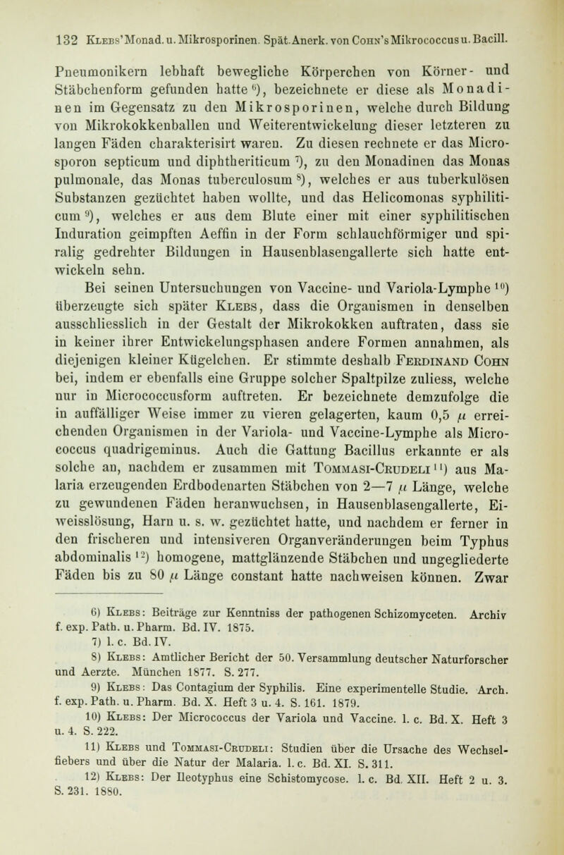 Pneumonikern lebhaft bewegliche Körperchen von Körner- und Stäbchenform gefunden hatte b), bezeichnete er diese als Mo nadi- nen im Gegensatz zu den Mikrosporinen, welche durch Bildung von Mikrokokkenballen und Weiterentwickelung dieser letzteren zu langen Fäden charakterisirt waren. Zu diesen rechnete er das Micro- sporon septicum und diphtheriticum ), zu den Monadinen das Monas pulmonale, das Monas tuberculosum s), welches er aus tuberkulösen Substanzen gezüchtet haben wollte, und das Helicomonas syphiliti- cum9), welches er aus dem Blute einer mit einer syphilitischen Induration geimpften Aeffin in der Form schlauchförmiger und spi- ralig gedrehter Bildungen in Hausenblasengallerte sich hatte ent- wickeln sehn. Bei seinen Untersuchungen von Vaccine- und Variola-Lymphe 10) überzeugte sich später Klebs, dass die Organismen in denselben ausschliesslich in der Gestalt der Mikrokokken auftraten, dass sie in keiner ihrer Entwickelungsphasen andere Formen annahmen, als diejenigen kleiner Kügelchen. Er stimmte deshalb Ferdinand Cohn bei, indem er ebenfalls eine Gruppe solcher Spaltpilze zuliess, welche nur in Micrococcusform auftreten. Er bezeichnete demzufolge die in auffälliger Weise immer zu vieren gelagerten, kaum 0,5 /.i errei- chenden Organismen in der Variola- und Vaccine-Lymphe als Micro- coccus quadrigeminus. Auch die Gattung Bacillus erkannte er als solche an, nachdem er zusammen mit Tommäsi-Ceudeli '') aus Ma- laria erzeugenden Erdbodenarten Stäbchen von 2—7 (j. Länge, welche zu gewundenen Fäden heranwuchsen, in Hausenblasengallerte, Ei- weisslösung, Haru u. s. w. gezüchtet hatte, und nachdem er ferner in den frischeren und intensiveren Organveränderungen beim Typhus abdominalis V!) homogene, mattglänzende Stäbchen und ungegliederte Fäden bis zu 80 ,u Länge constant hatte nachweisen können. Zwar 6) Klebs : Beiträge zur Kenntniss der pathogenen Schizomyceten. Archiv f. exp. Path. u. Pharm. Bd. IV. 1875. 7) 1. c. Bd. IV. 8) Klebs : Amtlicher Bericht der 50. Versammlung deutscher Naturforscher und Aerzte. München 1877. S. 277. 9) Klebs : Das Contagium der Syphilis. Eine experimentelle Studie. Arch. f. exp. Path. u. Pharm. Bd. X. Heft 3 u. 4. S. 161. 1879. 10) Klebs: Der Micrococcus der Variola und Vaccine. 1. c. Bd. X. Heft 3 u. 4. S. 222. 11) Klebs und Tommasi-Cbudeli: Studien über die Ursache des Wechsel- fiebers und über die Natur der Malaria. I.e. Bd. XI. S. 311. 12) Klbbs: Der Ileotyphus eine Schistomycose. I.e. Bd. XII. Heft 2 u 3. S. 231. 1880.