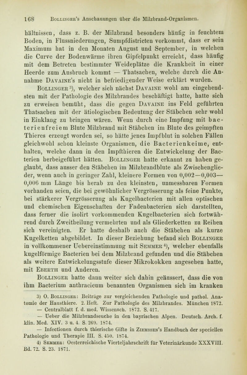 hältnissen, dass z. B. der Milzbrand besonders häufig iu feuchtem Boden, in Flussniederungen, Sumpfdistricten vorkommt, dass er sein Maximum hat in den Monaten August und September, in welchen die Curve der Bodenwärme ihren Gipfelpunkt erreicht, dass häufig mit dem Betreten bestimmter Weideplätze die Krankheit in einer Heerde zum Ausbruch kommt — Thatsachen, welche durch die An- nahme Davaine's nicht in befriedigender Weise erklärt wurden. Bollinger 3), welcher sich nächst Davaine wohl am eingehend- sten mit der Pathologie des Milzbrandes beschäftigt hatte, hatte sich zu erweisen bemüht, dass die gegen Davaine ins Feld geführten Thatsachen mit der ätiologischen Bedeutung der Stäbchen sehr wohl in Einklang zu bringen wären. Wenn durch eine Impfung mit bac- terienfreiem Blute Milzbrand mit Stäbchen im Blute des geimpften Thieres erzeugt worden sei, so hätte jenes Impfblut in solchen Fällen gleichwohl schon kleinste Organismen, die Bacterienkeime, ent- halten, welche dann in den Impfthieren die Entwickelung der Bac- terien herbeigeführt hätten. Bollinger hatte erkannt zu haben ge- glaubt, dass ausser den Stäbchen im Milzbrandblute als Zwischenglie- der, wenn auch in geringer Zahl, kleinere Formen von 0,002 — 0,003— 0,000 mm Länge bis herab zu den kleinsten, unmessbaren Formen vorhanden seien, die bei gewöhnlicher Vergrösserung als feine Punkte, bei stärkerer Vergrösserung als Kugelbacterien mit allen optischen und chemischen Eigenschaften der Fadenbacterien sich darstellten, dass ferner die isolirt vorkommenden Kugelbacterien sich fortwäh- rend durch Zweitheilung vermehrten und als Gliederketten zu Reihen sich vereinigten. Er hatte deshalb auch die Stäbchen als kurze Kugelketten abgebildet. In dieser Beziehung befand sich Bollinger in vollkommener Uebereinstimmung mit Semmer4), welcher ebenfalls kugelförmige Bacterien bei dem Milzbrand gefunden und die Stäbchen als weitere Entwickelungsstufe dieser Mikrokokken angesehen hatte, mit Eberth und Anderen. Bollinger hatte dann weiter sich dahin geäussert, dass die von ihm Bacterium anthracicum benannten Organismen sich im kranken 3) 0. Bollixgeb: Beiträge zur vergleichenden Pathologie und pathol. Ana- tomie der Hausthiere. 2. Heft. Zur Pathologie des Milzbrandes. München 1872. — Centralblatt f. d. med. Wissensch. 1672. S. 417. — üeber die Milzbrandseuche in den bayrischen Alpen. Deutsch. Arch. f. klin. Med. XIV. 3 u. 4. S. 269. 1S74. — Infectionen durch thierische Gifte in Ziehssen's Handbuch der speciellen Pathologie und Therapie III. S. 450. 1S74. 4) Semmeb: Österreichische Vierteljahrschrift für Veterinärkunde XXXVIII. Bd. 72. S. 23. 1871.