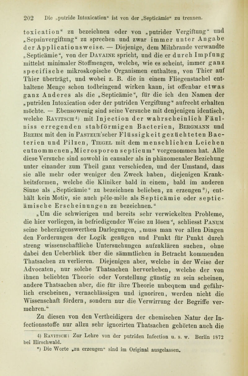 toxication zu bezeichnen oder von „putrider Vergiftung und „ Sepsinvergiftung zu sprechen und zwar immer unter Angabe der Applicationsweise. — Diejenige, dem Milzbrande verwandte „Septicämie, von der Davaine spricht, und die er durch Impfung mittelst minimaler Stoffmengen, welche, wie es scheint, immer ganz specifische mikroskopische Organismen enthalten, von Thier auf Thier überträgt, und wobei z. B. die in einem Fliegenstachel ent- haltene Menge schon todbringend wirken kann, ist offenbar etwas ganz Anderes als die „Septicämie, für die ich den Namen der „putriden Intoxication oder der putriden Vergiftung aufrecht erhalten möchte. — Ebensowenig sind seine Versuche mit denjenigen identisch, welche Ravitsch4) mit Injection der wahrscheinlich Fäul- niss erregenden stabförmigen Bacterien, Bergmann und Bkehm mit den in PASTEUE'scher Flüssigkeit gezüchteten Bac- terien und Pilzen, Tiegel mit dem menschlichen Leichen entnommenen„Microsporonsepticum vorgenommen hat. Alle diese Versuche sind sowohl in causaler als in phänomenaler Beziehung unter einander zum Theil ganz verschieden, und der Umstand, dass sie alle mehr oder weniger den Zweck haben, diejenigen Krank- heitsformen, welche die Kliniker bald in einem, bald im anderen Sinne als „Septicämie zu bezeichnen belieben, zu erzeugen*), ent- hält kein Motiv, sie auch pele-mele als Septicämie oder septic- ämische Erscheinungen zu bezeichnen. „Um die schwierigen und bereits sehr verwickelten Probleme, die hier vorliegen, in befriedigender Weise zu lösen, schliesst Panum seine beherzigenswerthen Darlegungen, „muss man vor allen Dingen den Forderungen der Logik genügen und Punkt für Punkt durch streng wissenschaftliche Untersuchungen aufzuklären suchen, ohne dabei den Ueberblick über die sämmtlichen in Betracht kommenden Thatsachen zu verlieren. Diejenigen aber, welche in der Weise der Advocaten, nur solche Thatsachen hervorheben, welche der von ihnen beliebten Theorie oder Vorstellung günstig zu sein scheinen, andere Thatsachen aber, die für ihre Theorie unbequem und gefähr- lich erscheinen, vernachlässigen und ignoriren, werden nicht die Wissenschaft fördern, sondern nur die Verwirrung der Begriffe ver- mehren.' Zu diesen von den Vertheidigern der chemischen Natur der In- fectionsstoffe nur allzu sehr ignorirten Thatsachen gehörten auch die 4) Ravitsch: Zur Lehre von der putriden Infection u. s. w. Berlin 1872 bei Hirschwald. *) Die Worte „zu erzeugen- sind im Original ausgelassen.