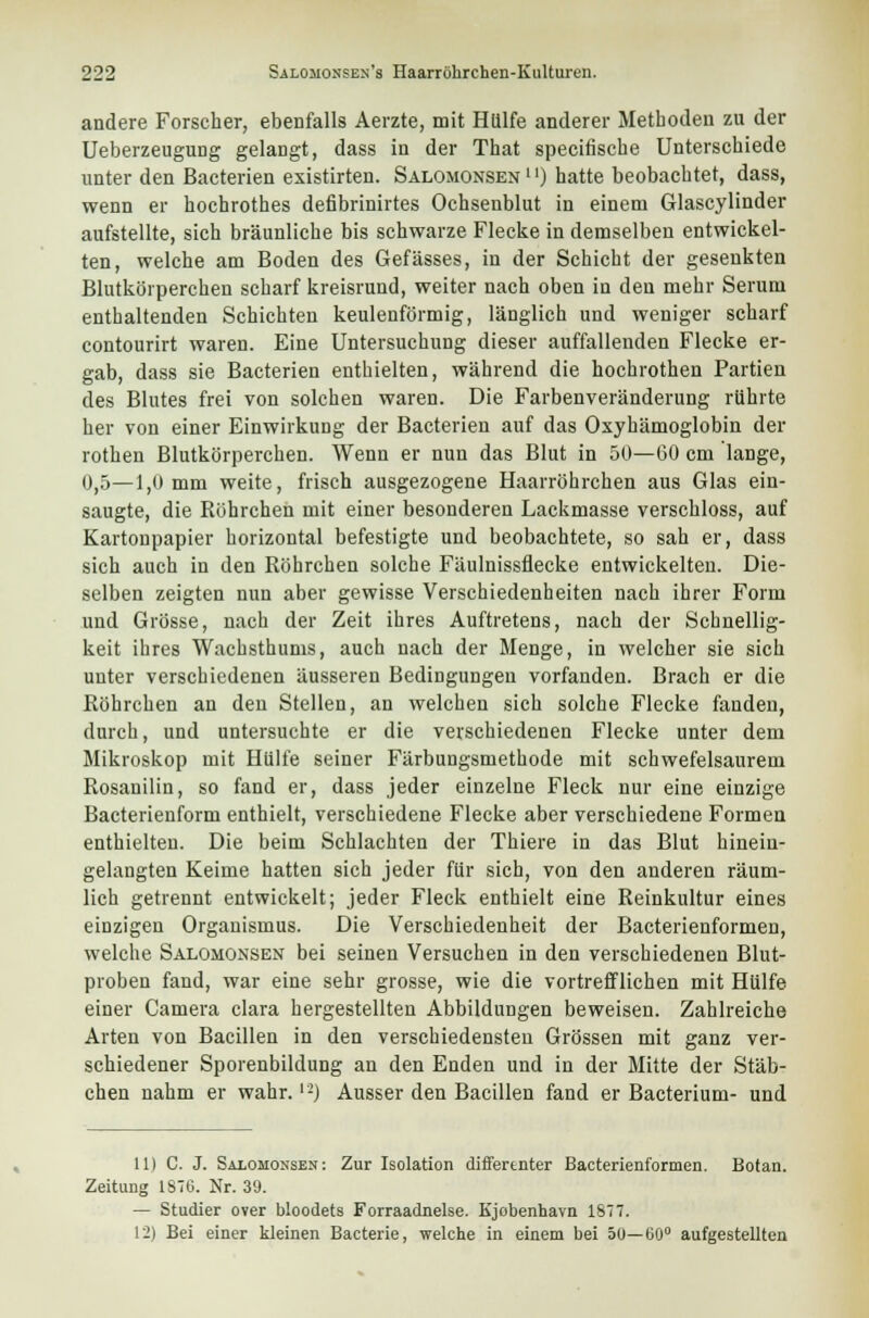 andere Forscher, ebenfalls Aerzte, mit Hülfe anderer Metboden zu der Ueberzeugung gelangt, dass in der That specifiscbe Unterschiede unter den Bacterien existirten. Salomonsen11) hatte beobachtet, dass, wenn er hochrothes defibrinirtes Ochsenblut in einem Glascylinder aufstellte, sich bräunliche bis schwarze Flecke in demselben entwickel- ten, welche am Boden des Gefässes, in der Schicht der gesenkten Blutkörperchen scharf kreisrund, weiter nach oben in den mehr Serum enthaltenden Schichten keulenförmig, länglich und weniger scharf contourirt waren. Eine Untersuchung dieser auffallenden Flecke er- gab, dass sie Bacterien enthielten, während die hochrothen Partien des Blutes frei von solchen waren. Die Farbenveränderung rührte her von einer Einwirkung der Bacterien auf das Oxyhämoglobin der rothen Blutkörperchen. Wenn er nun das Blut in 50—60 cm lange, 0,5—1,0mm weite, frisch ausgezogene Haarröhrchen aus Glas ein- saugte, die Röhrchen mit einer besonderen Lackmasse verschloss, auf Kartonpapier horizontal befestigte und beobachtete, so sah er, dass sich auch in den Röhrchen solche Fäulnissflecke entwickelten. Die- selben zeigten nun aber gewisse Verschiedenheiten nach ihrer Form und Grösse, nach der Zeit ihres Auftretens, nach der Schnellig- keit ihres Wachsthums, auch nach der Menge, in welcher sie sich unter verschiedenen äusseren Bedingungen vorfanden. Brach er die Röhrchen an den Stellen, an welchen sich solche Flecke fanden, durch, und untersuchte er die verschiedenen Flecke unter dem Mikroskop mit Hülfe seiner Färbungsmethode mit schwefelsaurem Rosanilin, so fand er, dass jeder einzelne Fleck nur eine einzige Bacterienform enthielt, verschiedene Flecke aber verschiedene Formen enthielten. Die beim Schlachten der Thiere in das Blut hinein- gelangten Keime hatten sich jeder für sich, von den anderen räum- lich getrennt entwickelt; jeder Fleck enthielt eine Reinkultur eines einzigen Organismus. Die Verschiedenheit der Bacterienformen, welche Salomonsen bei seinen Versuchen in den verschiedenen Blut- proben fand, war eine sehr grosse, wie die vortrefflichen mit Hülfe einer Camera clara hergestellten Abbildungen beweisen. Zahlreiche Arten von Bacillen in den verschiedensten Grössen mit ganz ver- schiedener Sporenbildung an den Enden und in der Mitte der Stäb- chen nahm er wahr.1-) Ausser den Bacillen fand er Bacterium- und 11) C. J. Salomonsen: Zur Isolation differtnter Bacterienformen. Botan. Zeitung 1876. Nr. 39. — Studier over bloodets Forraadnelse. Kjobenhavn 1877. 12) Bei einer kleinen Bacterie, welche in einem bei du—60° aufgestellten