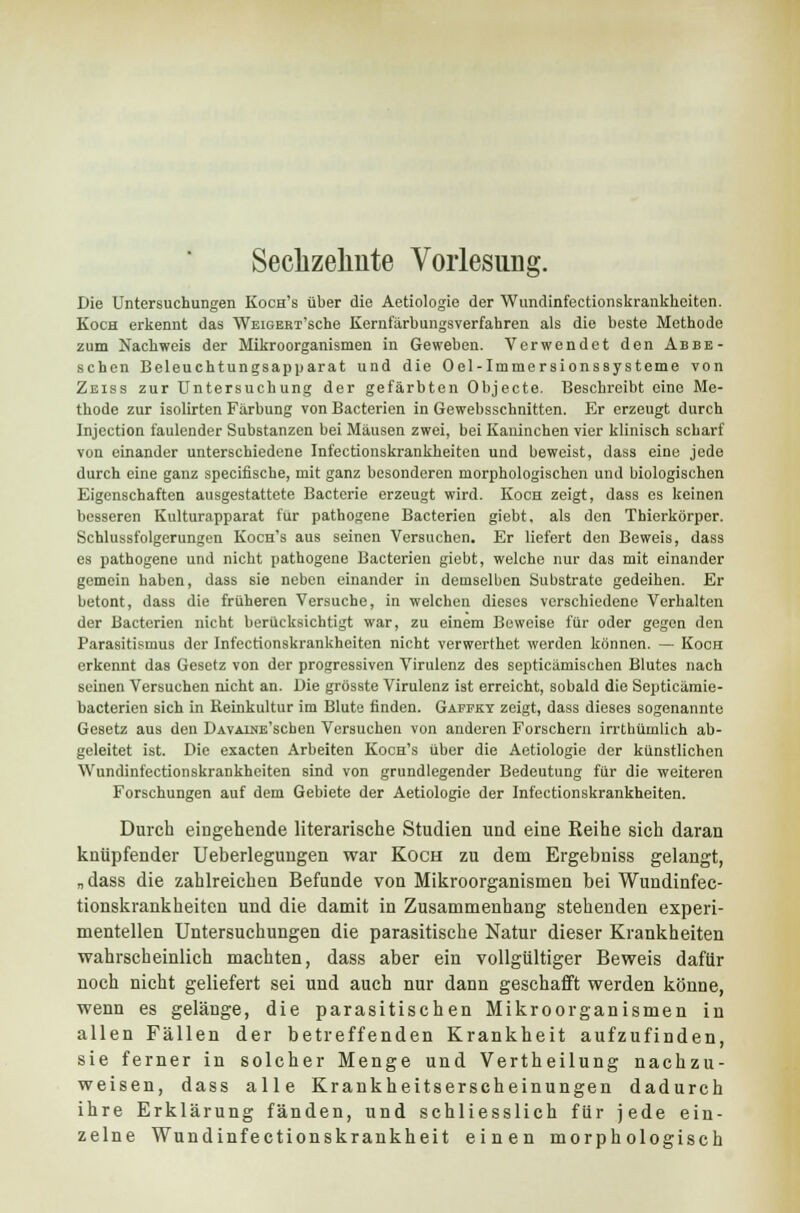 Die Untersuchungen Koch's über die Aetiologie der Wundinfectionskrankkeiten. Koch erkennt das WEiGERT'sche Kernfärbungsverfahren als die beste Methode zum Nachweis der Mikroorganismen in Geweben. Verwendet den Abbe- schen Beleuchtungsapparat und die Oel-Immersionssysteme von Zeiss zur Untersuchung der gefärbten Objecte. Beschreibt eine Me- thode zur isolirten Färbung von Bacterien in Gewebsschnitten. Er erzeugt durch Injection faulender Substanzen bei Mäusen zwei, bei Kaninchen vier klinisch scharf von einander unterschiedene Infectionskrankheiten und beweist, dass eine jede durch eine ganz speeifische, mit ganz besonderen morphologischen und biologischen Eigenschaften ausgestattete Bacterie erzeugt wird. Koch zeigt, dass es keinen besseren Kulturapparat für pathogene Bacterien giebt, als den Thierkörper. Schlussfolgerungen Koch's aus seinen Versuchen. Er liefert den Beweis, dass es pathogene und nicht pathogene Bacterien giebt, welche nur das mit einander gemein haben, dass sie neben einander in demselben Substrate gedeihen. Er betont, dass die früheren Versuche, in welchen dieses verschiedene Verhalten der Bacterien nicht berücksichtigt war, zu einem Beweise für oder gegen den Parasitismus der Infectionskrankheiten nicht verwerthet werden können. — Koch erkennt das Gesetz von der progressiven Virulenz des septieämischen Blutes nach seinen Versuchen nicht an. Die grösste Virulenz ist erreicht, sobald die Septicämie- bacterien sich in Reinkultur im Blute finden. Gapfky zeigt, dass dieses sogenannte Gesetz aus den ÜAVAiNE'schen Versuchen von anderen Forschern irrthümlich ab- geleitet ist. Die exaeten Arbeiten Koch's über die Aetiologie der künstlichen Wundinfectionskrankheiten sind von grundlegender Bedeutung für die weiteren Forschungen auf dem Gebiete der Aetiologie der Infectionskrankheiten. Durch eingehende literarische Studien und eine Reihe sich daran knüpfender Ueberlegungen war Koch zu dem Ergebniss gelangt, „ dass die zahlreichen Befunde von Mikroorganismen bei Wundinfec- tionskrankheiten und die damit in Zusammenhang stehenden experi- mentellen Untersuchungen die parasitische Natur dieser Krankheiten wahrscheinlich machten, dass aber ein vollgültiger Beweis dafür noch nicht geliefert sei und auch nur dann geschafft werden könne, wenn es gelänge, die parasitischen Mikroorganismen in allen Fällen der betreffenden Krankheit aufzufinden, sie ferner in solcher Menge und Vertheilung nachzu- weisen, dass alle Krankheitserscheinungen dadurch ihre Erklärung fänden, und schliesslich für jede ein- zelne Wundinfectionskrankheit einen morphologisch