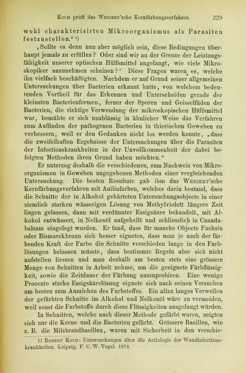wohl charakterisirten Mikroorganismus als Parasiten festzustellen.') „ Sollte es denn nun aber möglich sein, diese Bedingungen über- haupt jemals zu erfüllen? Oder sind wir an der Grenze der Leistungs- fähigkeit unserer optischen Hülfsmittel angelangt, wie viele Mikro- skopiker anzunehmen scheinen? Diese Fragen waren_ es, welche ihn vielfach beschäftigten. Nachdem er auf Grund seiner allgemeinen Untersuchungen über Bacterien erkannt hatte, von welchem bedeu- tenden Vortheil für das Erkennen und Unterscheiden gerade der kleinsten Bacterienformen, ferner der Sporen und Geisseifäden der Bacterien, die richtige Verwendung der mikroskopischen Hülfsmittel war, bemühte er sich unablässig in ähnlicher Weise das Verfahren zum Auffinden der pathogenen Bacterien in thierischen Geweben zu verbessern, weil er den Gedanken nicht los werden konnte, „dass die zweifelhaften Ergebnisse der Untersuchungen über die Parasiten der Infectionskrankheiten in der Unvollkommenheit der dabei be- folgten Methoden ihren Grund haben möchten. Er unterzog deshalb die verschiedenen, zum Nachweis von Mikro- organismen in Geweben angegebenen Methoden einer vergleichenden Untersuchung. Die besten Resultate gab ihm das WEiGEET'sche Kernfärbungsverfahren mit Anilinfarben, welches darin bestand, dass die Schnitte der in Alkohol gehärteten Untersuchungsobjecte in einer ziemlich starken wässerigen Lösung von Methylviolett längere Zeit liegen gelassen, dann mit verdünnter Essigsäure behandelt, mit Al- kohol entwässert, in Nelkenöl aufgehellt und schliesslich in Canada- balsam eingelegt wurden. Er fand, dass für manche Objecte Fuchsin oder Bismarckbraun sich besser eigneten, dass man je nach der fär- benden Kraft der Farbe die Schnitte verschieden lange in den Farb- lösungen belassen müsste, dass bestimmte Regeln aber sich nicht aufstellen Hessen und man deshalb am besten stets eine grössere Menge von Schnitten in Arbeit nehme, um die geeignete Färbflüssig- keit, sowie die Zeitdauer der Färbung auszuprobiren. Eine wenige Procente starke Essigsäurelösung eignete sich nach seinen Versuchen am besten zum Ausziehen des Farbstoffes. Ein allzu langes Verweilen der gefärbten Schnitte im Alkohol und Nelkenöl wäre zu vermeiden, weil sonst die Farbstoffe durch diese Flüssigkeiten ausgelaugt würden. In Schnitten, welche nach dieser Methode gefärbt waren, zeigten sich nur die Kerne und die Bacterien gefärbt. Grössere Bacillen, wie z. B. die Milzbrandbacillen, waren mit Sicherheit in den verschie- 1) Robert Koch: Untersuchungen über die Aetiologie der Wundinfections- krankheiten. Leipzig, F. C. W. Vogel. IST-.