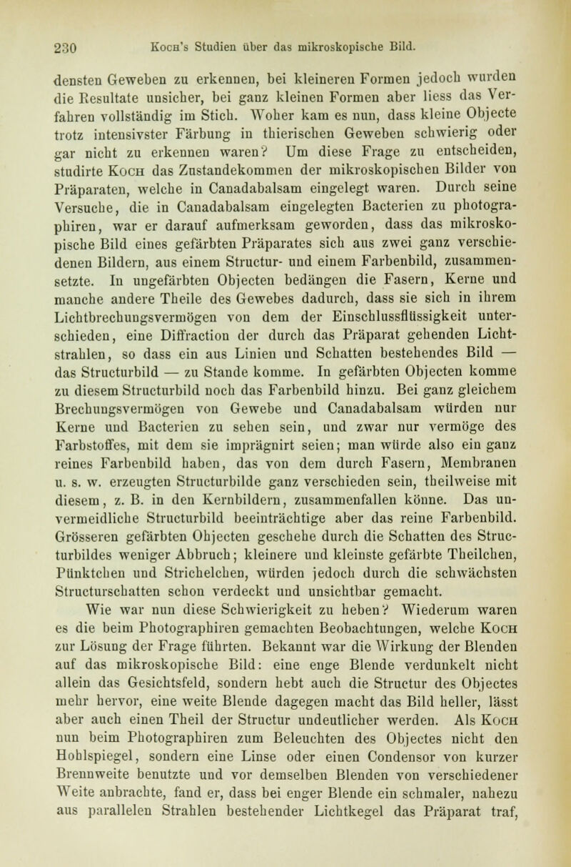 densten Geweben zu erkennen, bei kleineren Formen jedoch wurden die Resultate unsicher, bei ganz kleinen Formen aber Hess das Ver- fahren vollständig im Stich. Woher kam es nun, dass kleine Objecte trotz intensivster Färbung in thierischen Geweben schwierig oder gar nicht zu erkennen waren? Um diese Frage zu entscheiden, studirte Koch das Zustandekommen der mikroskopischen Bilder von Präparaten, welche in Canadabalsam eingelegt waren. Durch seine Versuche, die in Canadabalsam eingelegten Bacterien zu photogra- phiren, war er darauf aufmerksam geworden, dass das mikrosko- pische Bild eines gefärbten Präparates sich aus zwei ganz verschie- denen Bildern, aus einem Structur- und einem Farbenbild, zusammen- setzte. In ungefärbten Objecten bedangen die Fasern, Kerne und manche andere Theile des Gewebes dadurch, dass sie sich in ihrem Lichtbrechungsvermögen von dem der Einschlussfllissigkeit unter- schieden, eine Diffraction der durch das Präparat gehenden Licht- strahlen, so dass ein aus Linien und Schatten bestehendes Bild — das Structurbild — zu Stande komme. In gefärbten Objecten komme zu diesem Structurbild noch das Farbenbild hinzu. Bei ganz gleichem Brechungsvermögen von Gewebe und Canadabalsam würden nur Kerne und Bacterien zu sehen sein, und zwar nur vermöge des Farbstoffes, mit dem sie imprägnirt seien; man würde also ein ganz reines Farbenbild haben, das von dem durch Fasern, Membranen u. s. w. erzeugten Structurbilde ganz verschieden sein, theilweise mit diesem, z. B. in den Kernbildern, zusammenfallen könne. Das un- vermeidliche Structurbild beeinträchtige aber das reine Farbenbild. Grösseren gefärbten Ohjecten geschehe durch die Schatten des Struc- turbildes weniger Abbruch; kleinere und kleinste gefärbte Theilchen, Pünktchen und Strichelchen, würden jedoch durch die schwächsten Structurschatten schon verdeckt und unsichtbar gemacht. Wie war nun diese Schwierigkeit zu heben? Wiederum waren es die beim Photographiren gemachten Beobachtungen, welche Koch zur Lösung der Frage führten. Bekannt war die Wirkung der Blenden auf das mikroskopische Bild: eine enge Blende verdunkelt nicht allein das Gesichtsfeld, sondern hebt auch die Structur des Objectes mehr hervor, eine weite Blende dagegen macht das Bild heller, lässt aber auch einen Theil der Structur undeutlicher werden. Als Koch nun beim Photographiren zum Beleuchten des Objectes nicht den Hohlspiegel, sondern eine Linse oder einen Condensor von kurzer Brennweite benutzte und vor demselben Blenden von verschiedener AVeite anbrachte, fand er, dass bei enger Blende ein schmaler, nahezu aus parallelen Strahlen bestehender Lichtkegel das Präparat traf,