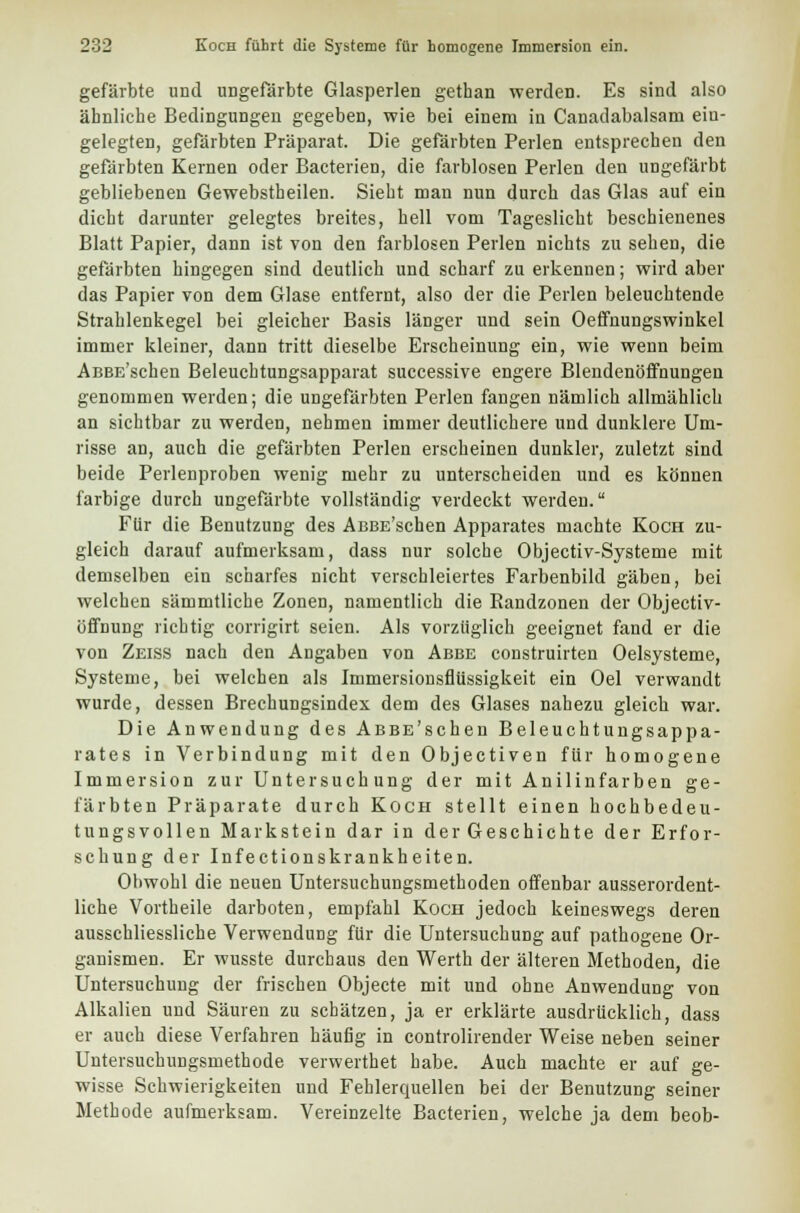 gefärbte und ungefärbte Glasperlen gethan werden. Es sind also ähnliche Bedingungen gegeben, wie bei einem in Canadabalsam ein- gelegten, gefärbten Präparat. Die gefärbten Perlen entsprechen den gefärbten Kernen oder Bacterien, die farblosen Perlen den ungefärbt gebliebenen Gewebstheilen. Sieht man nun durch das Glas auf ein dicht darunter gelegtes breites, hell vom Tageslicht beschienenes Blatt Papier, dann ist von den farblosen Perlen nichts zu sehen, die gefärbten hingegen sind deutlich und scharf zu erkennen; wird aber das Papier von dem Glase entfernt, also der die Perlen beleuchtende Strahlenkegel bei gleicher Basis länger und sein Oeffnungswinkel immer kleiner, dann tritt dieselbe Erscheinung ein, wie wenn beim AßBE'schen Beleuchtungsapparat successive engere Blendenöffnungen genommen werden; die ungefärbten Perlen fangen nämlich allmählich an sichtbar zu werden, nehmen immer deutlichere und dunklere Um- risse an, auch die gefärbten Perlen erscheinen dunkler, zuletzt sind beide Perlenproben wenig mehr zu unterscheiden und es können farbige durch ungefärbte vollständig verdeckt werden. Für die Benutzung des AßBE'schen Apparates machte Koch zu- gleich darauf aufmerksam, dass nur solche Objectiv-Systeme mit demselben ein scharfes nicht verschleiertes Farbenbild gäben, bei welchen sämmtliche Zonen, namentlich die Randzonen der Objectiv- öffnung richtig corrigirt seien. Als vorzüglich geeignet fand er die von Zeiss nach den Angaben von Abbe construirten Oelsysteme, Systeme, bei welchen als Immersionsflüssigkeit ein Oel verwandt wurde, dessen Brechungsindex dem des Glases nahezu gleich war. Die Anwendung des AßBE'schen Beleuchtungsappa- rates in Verbindung mit den Objectiven für homogene Immersion zur Untersuch ung der mit Anilinfarben ge- färbten Präparate durch Koch stellt einen hochbedeu- tungsvollen Markstein dar in der Geschichte der Erfor- schung der Infectionskrankheiten. Obwohl die neuen Untersuchungsmethoden offenbar ausserordent- liche Vortheile darboten, empfahl Koch jedoch keineswegs deren ausschliessliche Verwendung für die Untersuchung auf pathogene Or- ganismen. Er wusste durchaus den Werth der älteren Methoden, die Untersuchung der frischen Objecte mit und ohne Anwendung von Alkalien und Säuren zu schätzen, ja er erklärte ausdrücklich, dass er auch diese Verfahren häufig in controlirender Weise neben seiner Untersuchungsmethode verwerthet habe. Auch machte er auf ge- wisse Schwierigkeiten und Fehlerquellen bei der Benutzung seiner Methode aufmerksam. Vereinzelte Bacterien, welche ja dem beob-