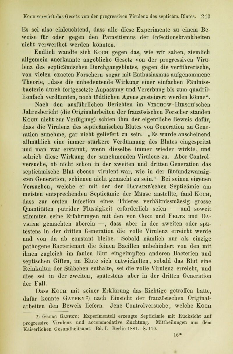 Es sei also einleuchtend, dass alle diese Experimente zu einem Be- weise für oder gegen den Parasitismus der Infectionskrankheiten nicht verwerthet werden könnten. Endlich wandte sich Koch gegen das, wie wir sahen, ziemlich allgemein anerkannte angebliche Gesetz von der progressiven Viru- lenz des septicämischen Durchgangsblutes, gegen die verführerische, von vielen exacten Forschern sogar mit Enthusiasmus aufgenommene Theorie, „ dass die unbedeutende Wirkung einer einfachen Fäulniss- bacterie durch fortgesetzte Anpassung und Vererbung bis zum quadril- lionfach verdünnten, noch tödtlichen Agens gesteigert werden könne. Nach den ausführlichen Berichten im VmcHOw-HmscH'schen Jahresbericht (die Originalarbeiten der französischen Forscher standen Koch nicht zur Verfügung) schien ihm der eigentliche Beweis dafür, dass die Virulenz des septicämischen Blutes von Generation zu Gene- ration zunehme, gar nicht geliefert zu sein. „Es wurde anscheinend allmählich eine immer stärkere Verdünnung des Blutes eingespritzt und man war erstaunt, wenn dieselbe immer wieder wirkte, und schrieb diese Wirkung der zunehmenden Virulenz zu. Aber Control- versuche, ob nicht schon in der zweiten und dritten Generation das septicämische Blut ebenso virulent war, wie in der fünfundzwanzig- sten Generation, schienen nicht gemacht zu sein. Bei seinen eigenen Versuchen, welche er mit der der DAVAiNE'schen Septicämie am meisten entsprechenden Septicämie der Mäuse anstellte, fand Koch, dass zur ersten Infection eines Thieres verhältnissmässig grosse Quantitäten putrider Flüssigkeit erforderlich seien — und soweit stimmten seine Erfahrungen mit den von Coze und Feltz und Dä- vaine gemachten tiberein —, dass aber in der zweiten oder spä- testens in der dritten Generation die volle Virulenz erreicht werde und von da ab constant bleibe. Sobald nämlich nur als einzige pathogene Bacterienart die feinen Bacillen unbehindert von den mit ihnen zugleich im faulen Blut eingeimpften anderen Bacterien und septischen Giften, im Blute sich entwickelten, sobald das Blut eine Reinkultur der Stäbchen enthalte, sei die volle Virulenz erreicht, und dies sei in der zweiten, spätestens aber in der dritten Generation der Fall. Dass Koch mit seiner Erklärung das Richtige getroffen hatte, dafür konnte Gaffkt2) nach Einsicht der französischen Original- arbeiten den Beweis liefern. Jene Controlversuche, welche Koch 2) Georg Gafpky : Experimentell erzeugte Septicämie mit Rücksicht auf progressive Virulenz und accommodative Züchtung. Mittheilungen aus dem Kaiserlichen Gesundheitsamt. Bd. I. Berlin 1881. S. 110. 16*