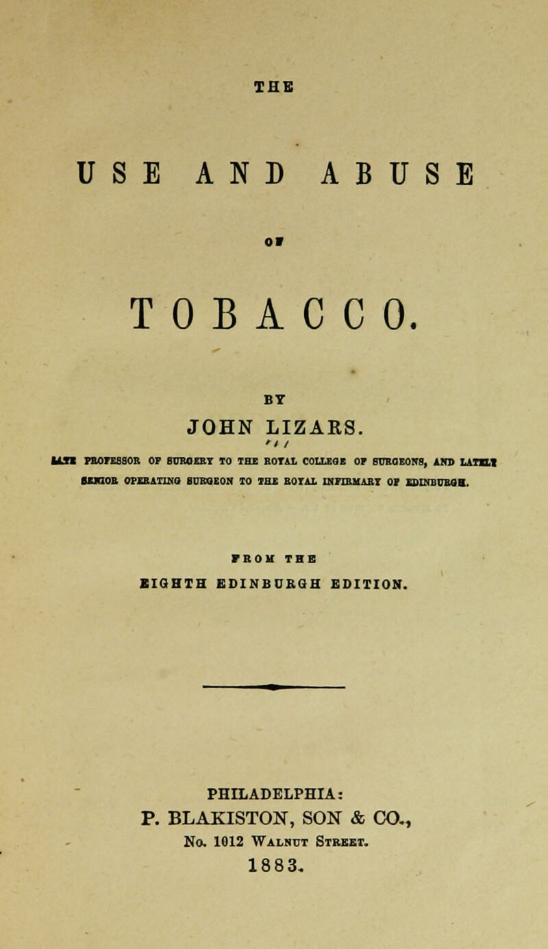 TI1E USE AND ABUSE or TOBACCO. BT JOHN LIZARS. '/ / Ul PROFESSOR OF SURGERY TO the rotal college of surgeons, AND LATHI SENIOR OPERATING BURGEON TO THE ROTAL INFIRMARY OF EDINBURGH, FROM THE EIGHTH EDINBURGH EDITION. PHILADELPHIA: P. BLAKISTON, SON & CO., No. 1012 Walnut Street. 1883.