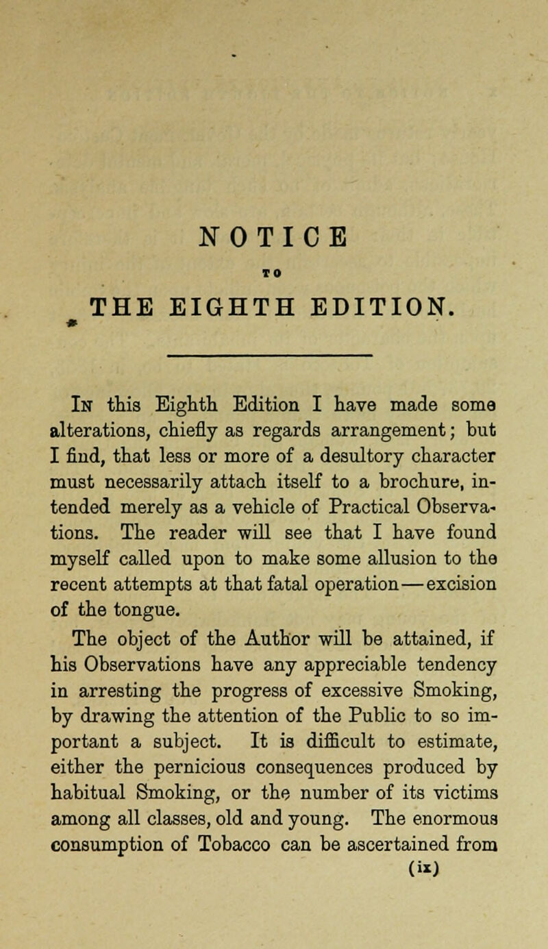 NOTICE TO THE EIGHTH EDITION. In this Eighth Edition I have made some alterations, chiefly as regards arrangement; but I find, that less or more of a desultory character must necessarily attach itself to a brochure, in- tended merely as a vehicle of Practical Observa- tions. The reader will see that I have found myself called upon to make some allusion to the recent attempts at that fatal operation—excision of the tongue. The object of the Author will be attained, if his Observations have any appreciable tendency in arresting the progress of excessive Smoking, by drawing the attention of the Public to so im- portant a subject. It is difficult to estimate, either the pernicious consequences produced by habitual Smoking, or the number of its victims among all classes, old and young. The enormous consumption of Tobacco can be ascertained from