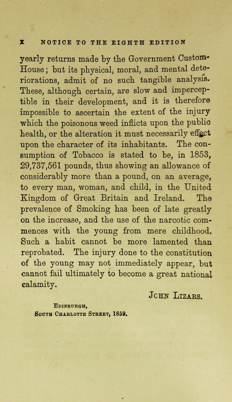 yearly returns made by the Government Custom- House; but its physical, moral, and mental dete- riorations, admit of no such tangible analysis. These, although certain, are slow and impercep- tible in their development, and it is therefore impossible to ascertain the extent of the injury which the poisonous weed inflicts upon the public health, or the alteration it must necessarily effect upon the character of its inhabitants. The con- sumption of Tobacco is stated to be, in 1853, 29,737,561 pounds, thus showing an allowance of considerably more than a pound, on an average, to every man, woman, and child, in the United Kingdom of Great Britain and Ireland. The prevalence of Smoking has been of late greatly on the increase, and the use of the narcotic com- mences with the young from mere childhood. Such a habit cannot be more lamented than reprobated. The injury done to the constitution of the young may not immediately appear, but cannot fail ultimately to become a great national calamity. Jchn Lizars. Edinburgh, South Charlotte Street, 1869.