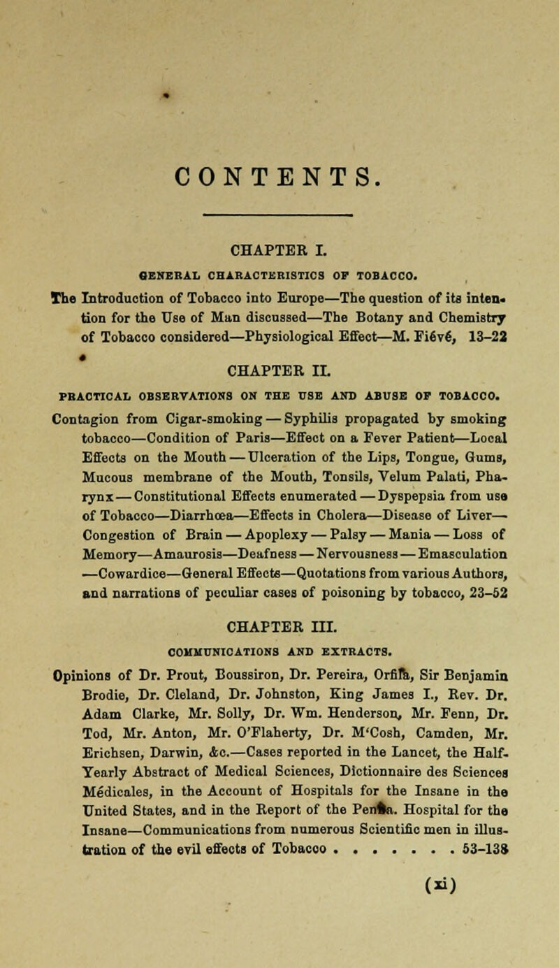 CONTENTS. CHAPTER I. GENERAL CHARACTERISTICS OF TOBACCO. The Introduction of Tobacco into Europe—The question of its inten- tion for the Use of Man discussed—The Botany and Chemistry of Tobacco considered—Physiological Effect—M. FievS, 13-22 CHAPTER IX PRACTICAL OBSERVATIONS ON THE USE AND ABUSE OF TOBACCO. Contagion from Cigar-smoking — Syphilis propagated by smoking tobacco—Condition of Paris—Effect on a Fever Patient—Local Effects on the Mouth — Ulceration of the Lips, Tongue, Gums, Mucous membrane of the Mouth, Tonsils, Velum Palati, Pha- rynx— Constitutional Effects enumerated — Dyspepsia from use of Tobacco—Diarrhoea—Effects in Cholera—Disease of Liver— Congestion of Brain — Apoplexy — Palsy — Mania — Loss of Memory—Amaurosis—Deafness — Nervousness — Emasculation —Cowardice—General Effects—Quotations from various Authors, and narrations of peculiar cases of poisoning by tobacco, 23-62 CHAPTER III. COMMUNICATIONS AND EXTRACTS. Opinions of Dr. Prout, Boussiron, Dr. Pereira, Orfila, Sir Benjamin Brodie, Dr. Cleland, Dr. Johnston, King James I., Rev. Dr. Adam Clarke, Mr. Solly, Dr. Wm. Henderson, Mr. Fenn, Dr. Tod, Mr. Anton, Mr. O'Flaherty, Dr. M'Cosh, Camden, Mr. Erichsen, Darwin, Ac.—Cases reported in the Lancet, the Half. Yearly Abstract of Medioal Sciences, Dictionnaire des Sciences Medicales, in the Account of Hospitals for the Insane in the United States, and in the Report of the Penftn. Hospital for the Insane—Communications from numerous Scientific men in illus- tration of the evil effects of Tobacco 53-13*