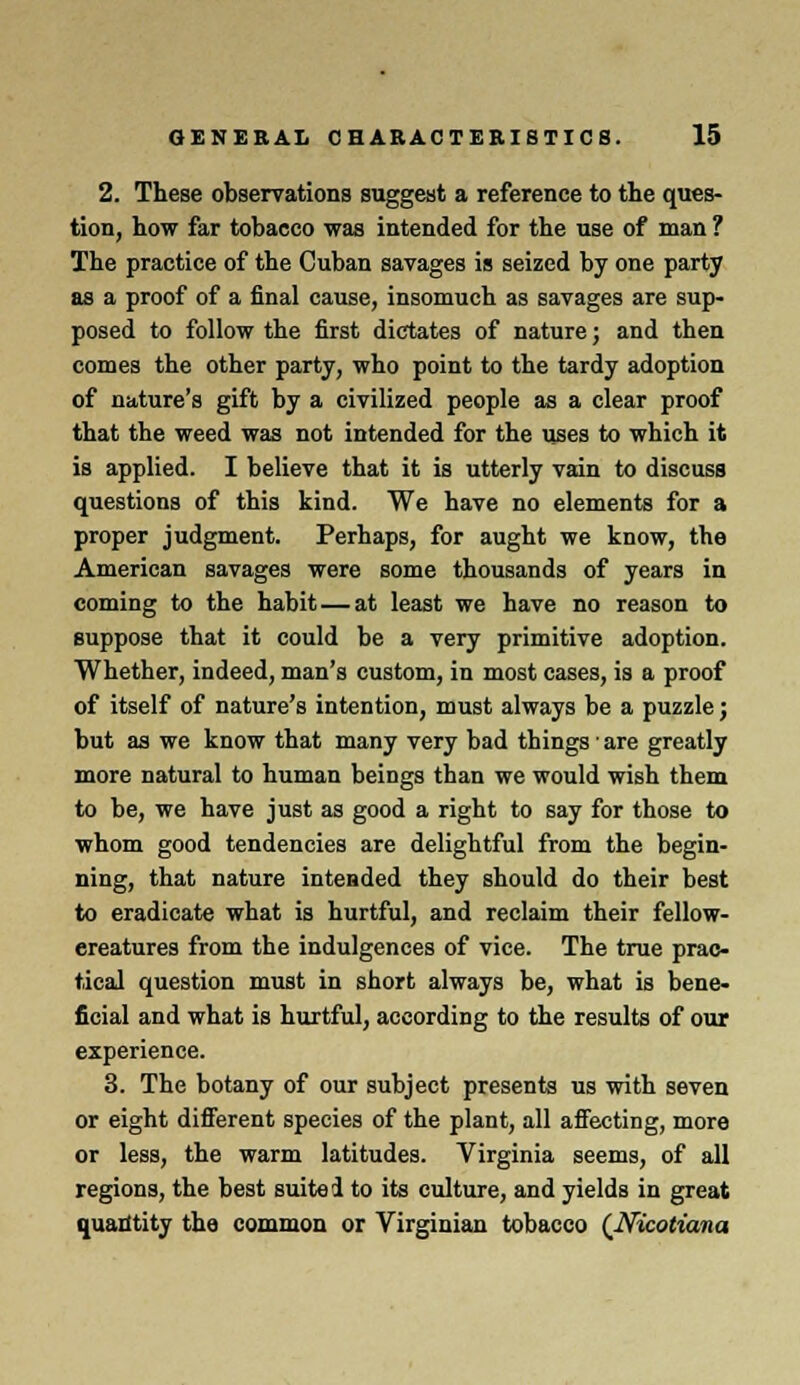 2. These observations suggest a reference to the ques- tion, how far tobacco was intended for the use of man ? The practice of the Cuban savages is seized by one party as a proof of a final cause, insomuch as savages are sup- posed to follow the first dictates of nature; and then comes the other party, who point to the tardy adoption of nature's gift by a civilized people as a clear proof that the weed was not intended for the uses to which it is applied. I believe that it is utterly vain to discuss questions of this kind. We have no elements for a proper judgment. Perhaps, for aught we know, the American savages were some thousands of years in coming to the habit—at least we have no reason to suppose that it could be a very primitive adoption. Whether, indeed, man's custom, in most cases, is a proof of itself of nature's intention, must always be a puzzle; but as we know that many very bad things ■ are greatly more natural to human beings than we would wish them to be, we have just as good a right to say for those to whom good tendencies are delightful from the begin- ning, that nature intended they should do their best to eradicate what is hurtful, and reclaim their fellow- ereatures from the indulgences of vice. The true prac- tical question must in short always be, what is bene- ficial and what is hurtful, according to the results of our experience. 3. The botany of our subject presents us with seven or eight different species of the plant, all affecting, more or less, the warm latitudes. Virginia seems, of all regions, the best suited to its culture, and yields in great quantity the common or Virginian tobacco (Nicotiana