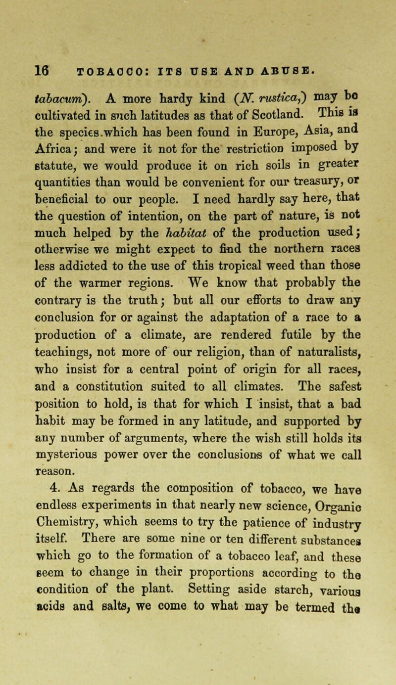 tabacuni). A more hardy kind (N. rustica,) may bo cultivated in such latitudes as that of Scotland. This is the species .which has been found in Europe, Asia, and Africa; and were it not for the restriction imposed by statute, we would produce it on rich soils in greater quantities than would be convenient for our treasury, or beneficial to our people. I need hardly say here, that the question of intention, on the part of nature, is not much helped by the habitat of the production used; otherwise we might expect to find the northern races less addicted to the use of this tropical weed than those of the warmer regions. We know that probably the contrary is the truth j but all our efforts to draw any conclusion for or against the adaptation of a race to a production of a climate, are rendered futile by the teachings, not more of our religion, than of naturalists, who insist for a central point of origin for all races, and a constitution suited to all climates. The safest position to hold, is that for which I insist, that a bad habit may be formed in any latitude, and supported by any number of arguments, where the wish still holds its mysterious power over the conclusions of what we call reason. 4. As regards the composition of tobacco, we have endless experiments in that nearly new science, Organic Chemistry, which seems to try the patience of industry itself. There are some nine or ten different substances which go to the formation of a tobacco leaf, and these geem to change in their proportions according to the condition of the plant. Setting aside starch, various acids and salts, we come to what may be termed tha