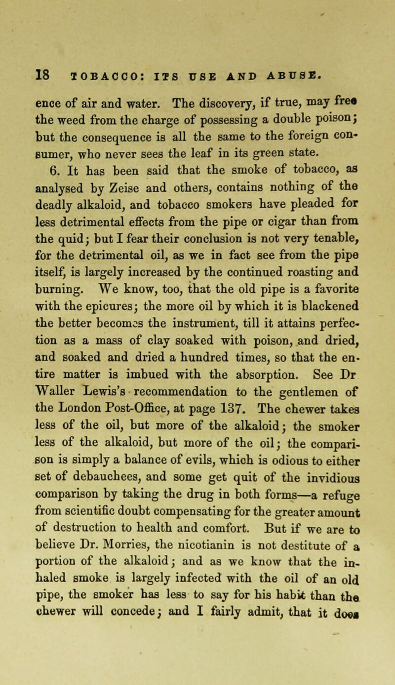 ence of air and water. The discovery, if true, may frea the weed from the charge of possessing a double poison; but the consequence is all the same to the foreign con- sumer, who never sees the leaf in its green state. 6. It has been said that the smoke of tobacco, as analysed by Zeise and others, contains nothing of the deadly alkaloid, and tobacco smokers have pleaded for less detrimental effects from the pipe or cigar than from the quid; but I fear their conclusion is not very tenable, for the detrimental oil, as we in fact see from the pipe itself, is largely increased by the continued roasting and burning. We know, too, that the old pipe is a favorite with the epicures; the more oil by which it is blackened the better becomes the instrument, till it attains perfec- tion as a mass of clay soaked with poison, and dried, and soaked and dried a hundred times, so that the en- tire matter is imbued with the absorption. See Dr Waller Lewis's recommendation to the gentlemen of the London PosKDffice, at page 137. The chewer takes less of the oil, but more of the alkaloid; the smoker less of the alkaloid, but more of the oil; the compari- son is simply a balance of evils, which is odious to either set of debauchees, and some get quit of the invidious comparison by taking the drug in both forms—a refuge from scientific doubt compensating for the greater amount of destruction to health and comfort. But if we are to believe Dr. Morries, the nicotianin is not destitute of a portion of the alkaloid; and as we know that the in- haled smoke is largely infected with the oil of an old pipe, the smoker has less to say for his habit than the chewer will concede; and I fairly admit, that it doea