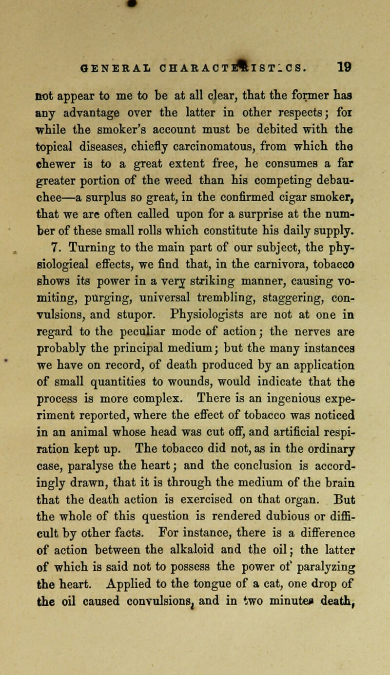 not appear to me to be at all clear, that the former has any advantage over the latter in other respects; for while the smoker's account must be debited with the topical diseases, chiefly carcinomatous, from which the chewer is to a great extent free, he consumes a far greater portion of the weed than his competing debau- chee—a surplus so great, in the confirmed cigar smoker, that we are often called upon for a surprise at the num- ber of these small rolls which constitute his daily supply. 7. Turning to the main part of our subject, the phy- siological effects, we find that, in the carnivora, tobacco shows its power in a very striking manner, causing vo- miting, purging, universal trembling, staggering, con- vulsions, and stupor. Physiologists are not at one in regard to the peculiar mode of action; the nerves are probably the principal medium; but the many instances we have on record, of death produced by an application of small quantities to wounds, would indicate that the process is more complex. There is an ingenious expe- riment reported, where the effect of tobacco was noticed in an animal whose head was cut off, and artificial respi- ration kept up. The tobacco did not, as in the ordinary case, paralyse the heart; and the conclusion is accord- ingly drawn, that it is through the medium of the brain that the death action is exercised on that organ. But the whole of this question is rendered dubious or diffi- cult by other facts. For instance, there is a difference of action between the alkaloid and the oil; the latter of which is said not to possess the power of paralyzing the heart. Applied to the tongue of a cat, one drop of the oil caused convulsions^ and in two minute* death,