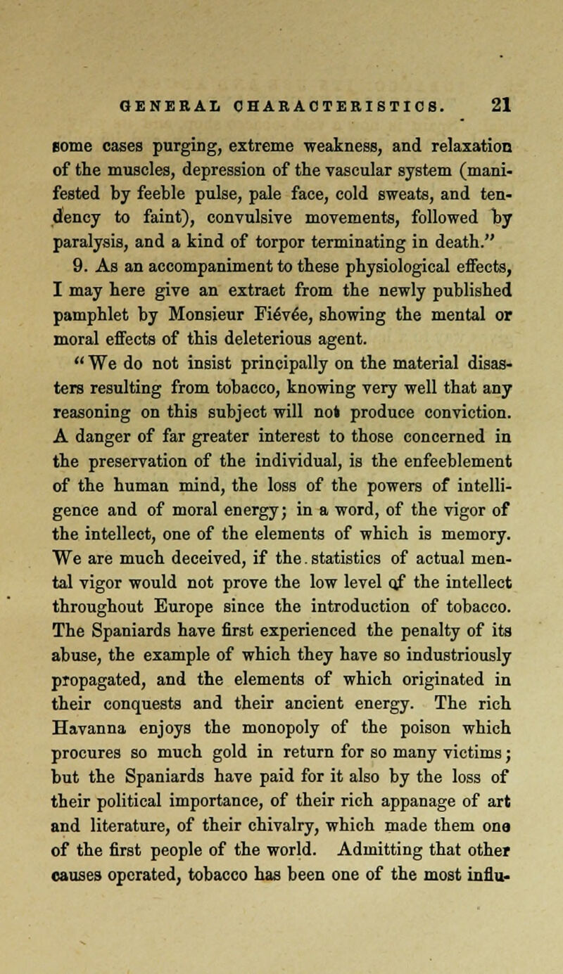 eome cases purging, extreme weakness, and relaxation of the muscles, depression of the vascular system (mani- fested by feeble pulse, pale face, cold sweats, and ten- dency to faint), convulsive movements, followed by paralysis, and a kind of torpor terminating in death. 9. As an accompaniment to these physiological effects, I may here give an extraet from the newly published pamphlet by Monsieur Fievee, showing the mental or moral effects of this deleterious agent.  We do not insist principally on the material disas- ters resulting from tobacco, knowing very well that any reasoning on this subject will not produce conviction. A danger of far greater interest to those concerned in the preservation of the individual, is the enfeeblement of the human mind, the loss of the powers of intelli- gence and of moral energy; in a word, of the vigor of the intellect, one of the elements of which is memory. We are much deceived, if the. statistics of actual men- tal vigor would not prove the low level qf the intellect throughout Europe since the introduction of tobacco. The Spaniards have first experienced the penalty of its abuse, the example of which they have so industriously propagated, and the elements of which originated in their conquests and their ancient energy. The rich Havanna enjoys the monopoly of the poison which procures so much gold in return for so many victims; but the Spaniards have paid for it also by the loss of their political importance, of their rich appanage of art and literature, of their chivalry, which made them one of the first people of the world. Admitting that other causes operated, tobacco has been one of the most influ-