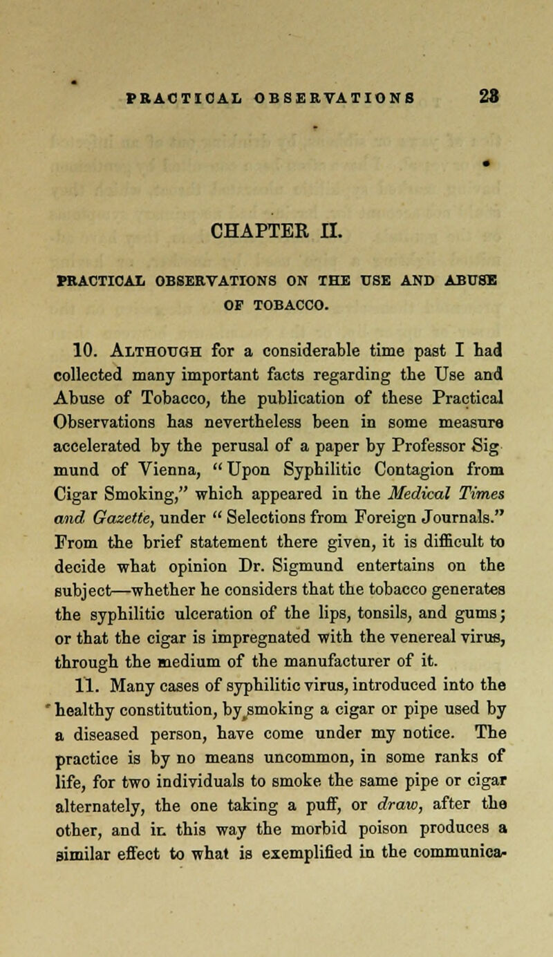 CHAPTER II. PRACTICAL OBSERVATIONS ON THE USE AND ABUSE OF TOBACCO. 10. Although for a considerable time past I had collected many important facts regarding the Use and Abuse of Tobacco, the publication of these Practical Observations has nevertheless been in some measure accelerated by the perusal of a paper by Professor Sig mund of Vienna, Upon Syphilitic Contagion from Cigar Smoking, which appeared in the Medical Times and Gazette, under Selections from Foreign Journals. From the brief statement there given, it is difficult to decide what opinion Dr. Sigmund entertains on the subject—whether he considers that the tobacco generates the syphilitic ulceration of the lips, tonsils, and gums; or that the cigar is impregnated with the venereal virus, through the medium of the manufacturer of it. 11. Many cases of syphilitic virus, introduced into the * healthy constitution, by^smoking a cigar or pipe used by a diseased person, have come under my notice. The practice is by no means uncommon, in some ranks of life, for two individuals to smoke the same pipe or cigar alternately, the one taking a puff, or draw, after the other, and ir. this way the morbid poison produces a similar effect to what is exemplified in the communica-