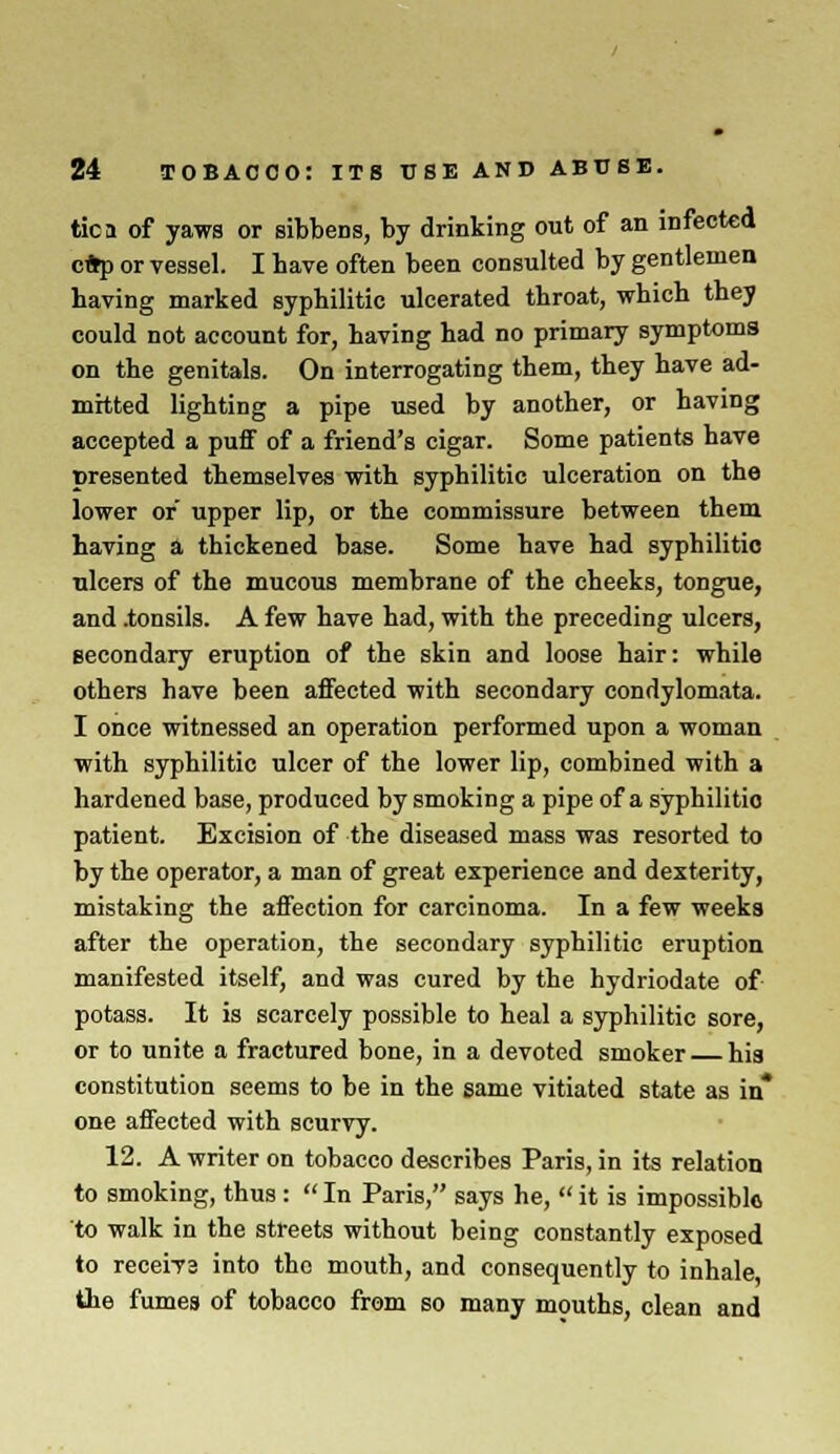 tic a of yaws or sibbens, by drinking out of an infected c*p or vessel. I have often been consulted by gentlemen having marked syphilitic ulcerated throat, which they could not account for, having had no primary symptoms on the genitals. On interrogating them, they have ad- mitted lighting a pipe used by another, or having accepted a puff of a friend's cigar. Some patients have presented themselves with syphilitic ulceration on the lower or upper lip, or the commissure between them having a thickened base. Some have had syphilitic ulcers of the mucous membrane of the cheeks, tongue, and .tonsils. A few have had, with the preceding ulcers, secondary eruption of the skin and loose hair: while others have been affected with secondary condylomata. I once witnessed an operation performed upon a woman with syphilitic ulcer of the lower lip, combined with a hardened base, produced by smoking a pipe of a syphilitic patient. Excision of the diseased mass was resorted to by the operator, a man of great experience and dexterity, mistaking the affection for carcinoma. In a few weeks after the operation, the secondary syphilitic eruption manifested itself, and was cured by the hydriodate of potass. It is scarcely possible to heal a syphilitic sore, or to unite a fractured bone, in a devoted smoker hia constitution seems to be in the same vitiated state as in* one affected with scurvy. 12. A writer on tobacco describes Paris, in its relation to smoking, thus :  In Paris, says he,  it is impossible to walk in the streets without being constantly exposed to receiya into the mouth, and consequently to inhale the fumes of tobacco from so many mouths, clean and