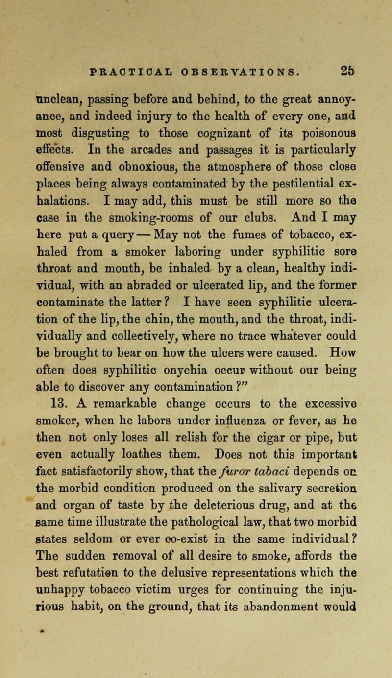 unclean, passing before and behind, to the great annoy- ance, and indeed injury to the health of every one, and most disgusting to those cognizant of its poisonous effects. In the arcades and passages it is particularly offensive and obnoxious, the atmosphere of those close places being always contaminated by the pestilential ex- halations. I may add, this must be still more so the case in the smoking-rooms of our clubs. And I may here put a query — May not the fumes of tobacco, ex- haled from a smoker laboring under syphilitic sore throat and mouth, be inhaled by a clean, healthy indi- vidual, with an abraded or ulcerated lip, and the former contaminate the latter ? I have seen syphilitie ulcera- tion of the lip, the chin, the mouth, and the throat, indi- vidually and collectively, where no trace whatever could be brought to bear on how the ulcers were caused. How often does syphilitic onychia occur without our being able to discover any contamination ? 13. A remarkable change occurs to the excessive smoker, when he labors under influenza or fever, as he then not only loses all relish for the cigar or pipe, but even actually loathes them. Does not this important fact satisfactorily show, that the furor tabaci depends on the morbid condition produced on the salivary secretion and organ of taste by the deleterious drug, and at th6 same time illustrate the pathological law, that two morbid states seldom or ever oo-exist in the same individual ? The sudden removal of all desire to smoke, affords the best refutatien to the delusive representations which the unhappy tobacco victim urges for continuing the inju- rious habit, on the ground, that its abandonment would