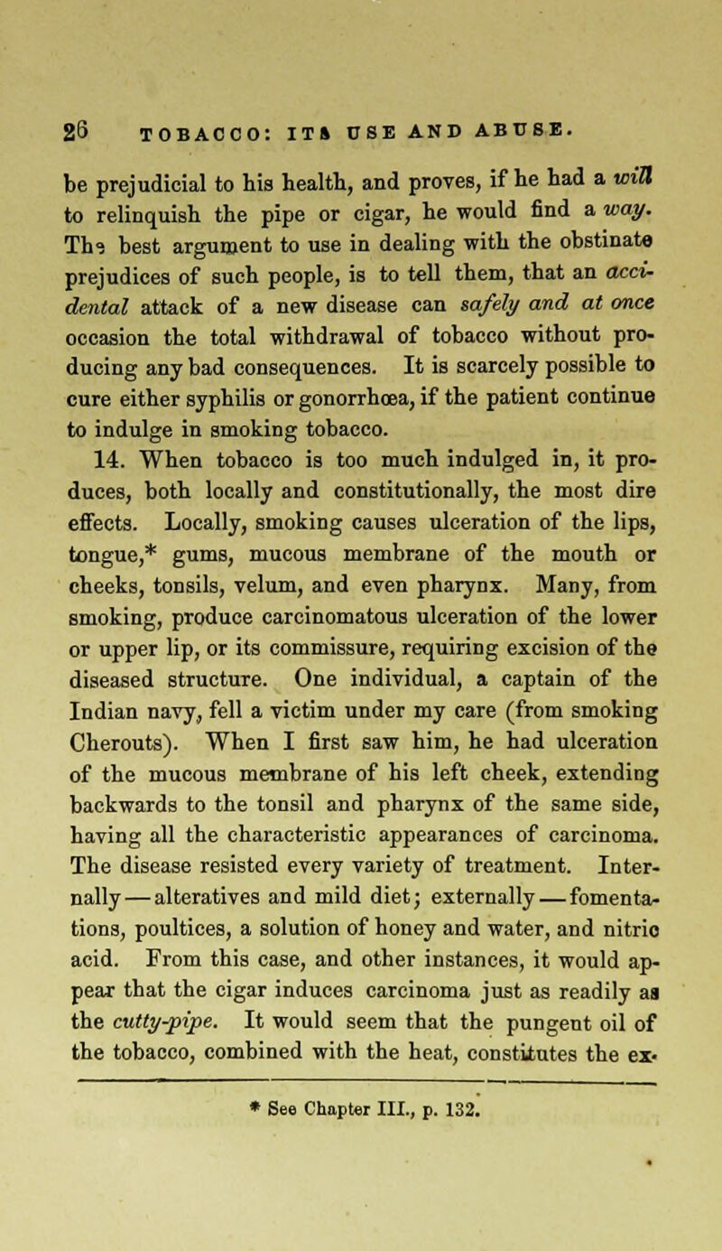 be prejudicial to his health, and proves, if he had a will to relinquish the pipe or cigar, he would find a way. Th? best argument to use in dealing with the obstinate prejudices of such people, is to tell them, that an acci- dental attack of a new disease can safely and at once occasion the total withdrawal of tobacco without pro- ducing any bad consequences. It is scarcely possible to cure either syphilis or gonorrhoea, if the patient continue to indulge in smoking tobacco. 14. When tobacco is too much indulged in, it pro- duces, both locally and constitutionally, the most dire effects. Locally, smoking causes ulceration of the lips, tongue,* gums, mucous membrane of the mouth or cheeks, tonsils, velum, and even pharynx. Many, from smoking, produce carcinomatous ulceration of the lower or upper lip, or its commissure, requiring excision of the diseased structure. One individual, a captain of the Indian navy, fell a victim under my care (from smoking Cherouts). When I first saw him, he had ulceration of the mucous membrane of his left cheek, extending backwards to the tonsil and pharynx of the same side, having all the characteristic appearances of carcinoma. The disease resisted every variety of treatment. Inter- nally— alteratives and mild diet; externally — fomenta- tions, poultices, a solution of honey and water, and nitrio acid. From this case, and other instances, it would ap- pear that the cigar induces carcinoma just as readily aa the cutty-pipe. It would seem that the pungent oil of the tobacco, combined with the heat, constitutes the ex- * See Chapter III., p. 132.