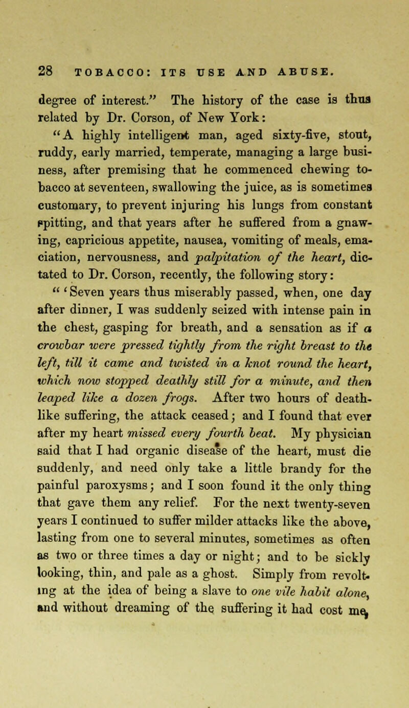 degree of interest. The history of the case is thus related by Dr. Corson, of New York: A highly intelligent man, aged sixty-five, stout, ruddy, early married, temperate, managing a large busi- ness, after premising that he commenced chewing to- bacco at seventeen, swallowing the juice, as is sometimes customary, to prevent injuring his lungs from constant ppitting, and that years after he suffered from a gnaw- ing, capricious appetite, nausea, vomiting of meals, ema- ciation, nervousness, and palpitation of the heart, dic- tated to Dr. Corson, recently, the following story:  ' Seven years thus miserably passed, when, one day after dinner, I was suddenly seized with intense pain in the chest, gasping for breath, and a sensation as if a crowbar were pressed tightly from, the right breast to the left, till it came and twisted in a knot round the heart, which now stopped deathly still for a minute, and then leaped like a dozen frogs. After two hours of death- like suffering, the attack ceased; and I found that ever after my heart missed every fourth beat. My physician said that I had organic disease of the heart, must die suddenly, and need only take a little brandy for the painful paroxysms; and I soon found it the only thing that gave them any relief. For the next twenty-seven years I continued to suffer milder attacks like the above, lasting from one to several minutes, sometimes as often as two or three times a day or night; and to be sickly looking, thin, and pale as a ghost. Simply from revolt- ing at the idea of being a slave to one vile habit alone, and without dreaming of the suffering it had cost me,