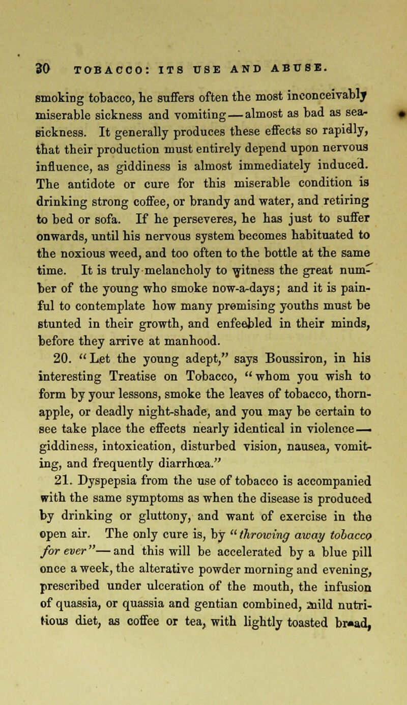 smoking tobacco, he suffers often the most inconceivably miserable sickness and vomiting — almost as bad as sea- sickness. It generally produces these effects so rapidly, that their production must entirely depend upon nervous influence, as giddiness is almost immediately induced. The antidote or cure for this miserable condition is drinking strong coffee, or brandy and water, and retiring to bed or sofa. If he perseveres, he has just to suffer onwards, until his nervous system becomes habituated to the noxious weed, and too often to the bottle at the same time. It is truly melancholy to witness the great num' ber of the young who smoke now-a-days; and it is pain- ful to contemplate how many premising youths must be stunted in their growth, and enfeebled in their minds, before they arrive at manhood. 20. Let the young adept, says Boussiron, in his interesting Treatise on Tobacco,  whom you wish to form by your lessons, smoke the leaves of tobacco, thorn- apple, or deadly night-shade, and you may be certain to see take place the effects nearly identical in violence — giddiness, intoxication, disturbed vision, nausea, vomit- ing, and frequently diarrhoea. 21. Dyspepsia from the use of tobacco is accompanied with the same symptoms as when the disease is produced by drinking or gluttony, and want of exercise in the open air. The only cure is, by  throwing away tobacco forever—and this will be accelerated by a blue pill once a week, the alterative powder morning and evening, prescribed under ulceration of the mouth, the infusion of quassia, or quassia and gentian combined, aiild nutri- tious diet, as coffee or tea, with lightly toasted br«ad,