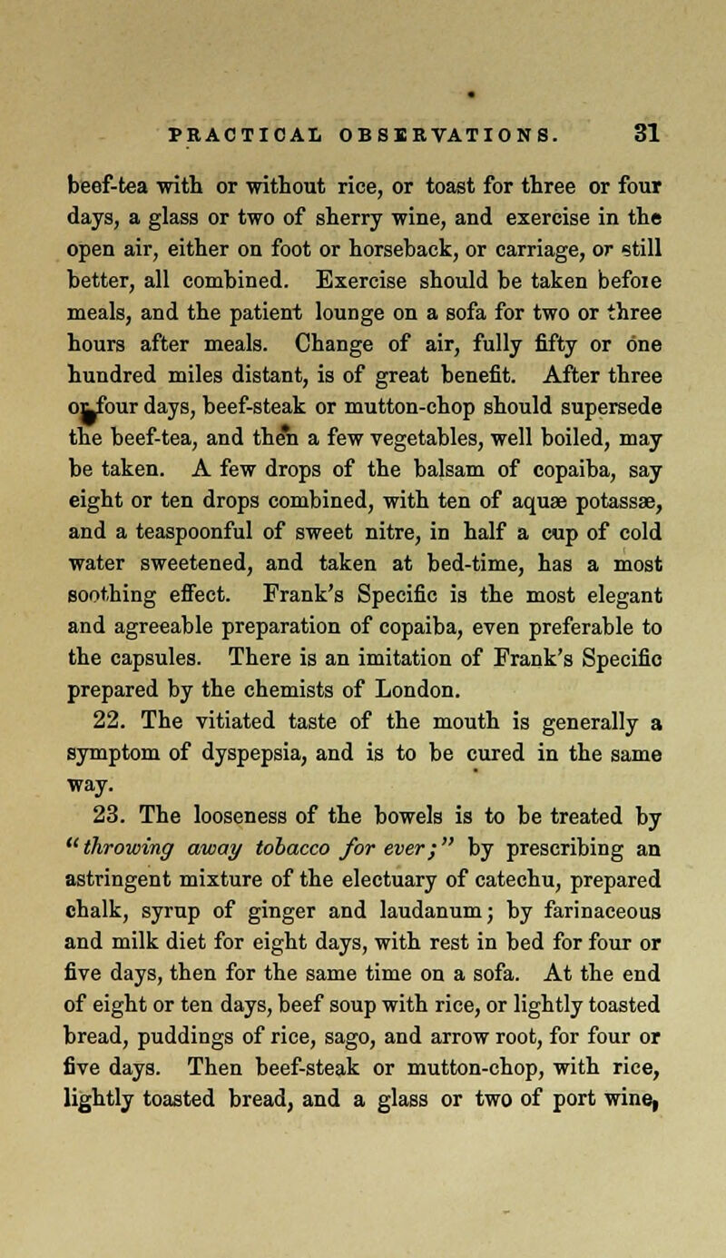 beef-tea with or without rice, or toast for three or four days, a glass or two of sherry wine, and exercise in the open air, either on foot or horseback, or carriage, or still better, all combined. Exercise should be taken befoie meals, and the patient lounge on a sofa for two or three hours after meals. Change of air, fully fifty or one hundred miles distant, is of great benefit. After three oi^four days, beef-steak or mutton-chop should supersede the beef-tea, and then a few vegetables, well boiled, may be taken. A few drops of the balsam of copaiba, say eight or ten drops combined, with ten of aquas potassae, and a teaspoonful of sweet nitre, in half a cup of cold water sweetened, and taken at bed-time, has a most soothing effect. Frank's Specific is the most elegant and agreeable preparation of copaiba, even preferable to the capsules. There is an imitation of Frank's Specific prepared by the chemists of London. 22. The vitiated taste of the mouth is generally a symptom of dyspepsia, and is to be cured in the same way. 23. The looseness of the bowels is to be treated by  throwing away tobacco for ever; by prescribing an astringent mixture of the electuary of catechu, prepared chalk, syrup of ginger and laudanum; by farinaceous and milk diet for eight days, with rest in bed for four or five days, then for the same time on a sofa. At the end of eight or ten days, beef soup with rice, or lightly toasted bread, puddings of rice, sago, and arrow root, for four or five days. Then beef-steak or mutton-chop, with rice, lightly toasted bread, and a glass or two of port wine,