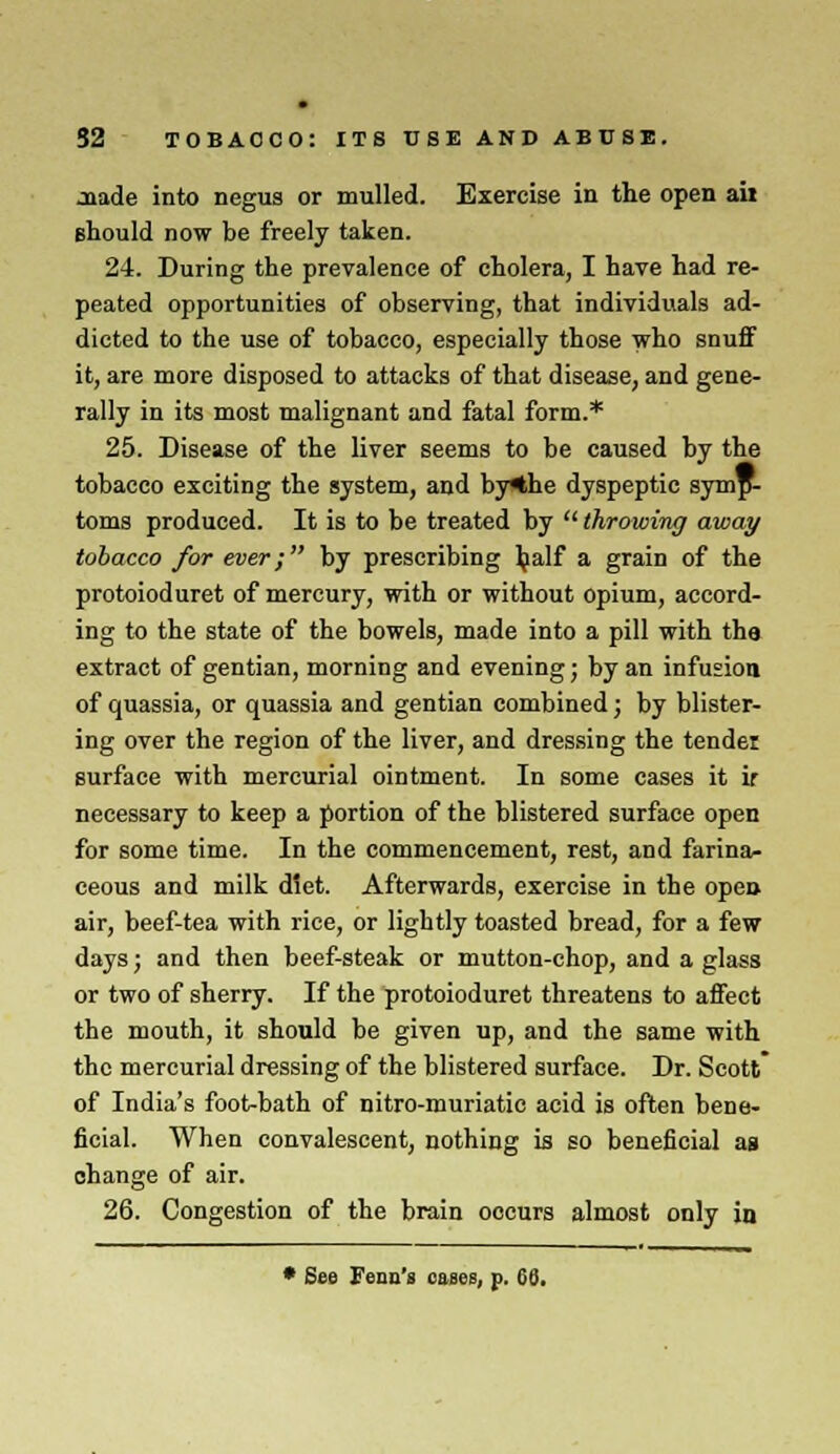 Jttade into negus or mulled. Exercise in the open ail should now be freely taken. 24. During the prevalence of cholera, I have had re- peated opportunities of observing, that individuals ad- dicted to the use of tobacco, especially those who snuff it, are more disposed to attacks of that disease, and gene- rally in its most malignant and fatal form.* 25. Disease of the liver seems to be caused by the tobacco exciting the system, and by*he dyspeptic symp- toms produced. It is to be treated by  throwing away tobacco for ever; by prescribing half a grain of the protoioduret of mercury, with or without opium, accord- ing to the state of the bowels, made into a pill with the extract of gentian, morning and evening; by an infusion of quassia, or quassia and gentian combined; by blister- ing over the region of the liver, and dressing the tender surface with mercurial ointment. In some cases it ir necessary to keep a portion of the blistered surface open for some time. In the commencement, rest, and farina- ceous and milk diet. Afterwards, exercise in the open, air, beef-tea with rice, or lightly toasted bread, for a few days; and then beef-steak or mutton-chop, and a glass or two of sherry. If the protoioduret threatens to affect the mouth, it should be given up, and the same with the mercurial dressing of the blistered surface. Dr. Scott of India's foot-bath of nitro-muriatic acid is often bene- ficial. When convalescent, nothing is so beneficial as change of air. 26. Congestion of the brain occurs almost only in • See Fenn's cases, p.