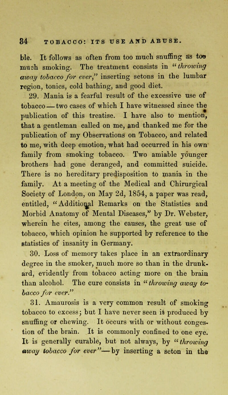 ble. It follows as often from too much snuffing as too much smoking. The treatment consists in throwing away tobacco for ever, inserting setons in the lumbar region, tonics, cold bathing, and good diet. 29. Mania is a fearful result of the excessive use of tobacco — two cases of which I have witnessed since the publication of this treatise. I have also to mention, that a gentleman called on me, and thanked me for the publication of my Observations on Tobacco, and related to me, with deep emotion, what had occurred in his own family from smoking tobacco. Two amiable younger brothers had gone deranged, and committed suicide. There is no hereditary predisposition to mania in the family. At a meeting of the Medical and Chirurgical Society of London, on May 2d, 1854, a paper was read, entitled, Additional Remarks on the Statistics and Morbid Anatomy of Mental Diseases, hy Dr. Webster, wherein he cites, among the causes, the great use of tobacco, which opinion he supported by reference to the statistics of insanity in Germany. 30. Loss of memory takes place in an extraordinary degree in the smoker, much more so than in the drunk- ard, evidently from tobacco acting more on the brain than alcohol. The cure consists in  throwing away to- bacco/or ever. 31. Amaurosis is a very common result of smoking tobacco to excess; but I have never seen it produced by snuffing or chewing. It occurs with or without conges- tion of the brain. It is commonly confined to one eye. It is geneially curable, but not always, by throwing away tobacco for ever—by inserting a seton in the