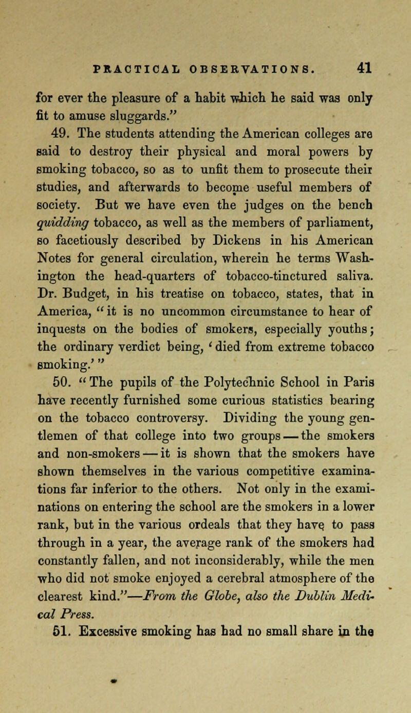 for ever the pleasure of a habit which he said was only fit to amuse sluggards. 49. The students attending the American colleges are said to destroy their physical and moral powers by smoking tobacco, so as to unfit them to prosecute their studies, and afterwards to become useful members of society. But we have even the judges on the bench quidding tobacco, as well as the members of parliament, so facetiously described by Dickens in his American Notes for general circulation, wherein he terms Wash- ington the head-quarters of tobacco-tinctured saliva. Dr. Budget, in his treatise on tobacco, states, that in America,  it is no uncommon circumstance to hear of inquests on the bodies of smokers, especially youths; the ordinary verdict being, ' died from extreme tobacco smoking.' 50.  The pupils of the Polytechnic School in Paris have recently furnished some curious statistics bearing on the tobacco controversy. Dividing the young gen- tlemen of that college into two groups — the smokers and non-smokers — it is shown that the smokers have shown themselves in the various competitive examina- tions far inferior to the others. Not only in the exami- nations on entering the school are the smokers in a lower rank, but in the various ordeals that they have, to pass through in a year, the average rank of the smokers had constantly fallen, and not inconsiderably, while the men who did not smoke enjoyed a cerebral atmosphere of the clearest kind.—From the Globe, also the Dublin Medi- cal Press. 51. Excessive smoking has had no small share in the