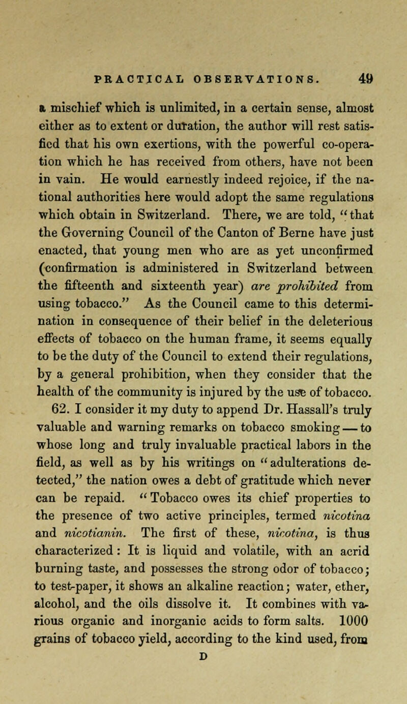 a. mischief which is unlimited, in a certain sense, almost either as to extent or duration, the author will rest satis- fied that his own exertions, with the powerful co-opera- tion which he has received from others, have not been in vain. He would earnestly indeed rejoice, if the na- tional authorities here would adopt the same regulations which obtain in Switzerland. There, we are told,  that the Governing Council of the Canton of Berne have just enacted, that young men who are as yet unconfirmed (confirmation is administered in Switzerland between the fifteenth and sixteenth year) are prohibited from using tobacco. As the Council came to this determi- nation in consequence of their belief in the deleterious effects of tobacco on the human frame, it seems equally to be the duty of the Council to extend their regulations, by a general prohibition, when they consider that the health of the community is injured by the use of tobacco. 62. I consider it my duty to append Dr. Hassall's truly valuable and warning remarks on tobacco smoking — to whose long and truly invaluable practical labors in the field, as well as by his writings on adulterations de- tected, the nation owes a debt of gratitude which never can be repaid.  Tobacco owes its chief properties to the presence of two active principles, termed nicotina and nicotianin. The first of these, nicotina, is thus characterized: It is liquid and volatile, with an acrid burning taste, and possesses the strong odor of tobacco; to test-paper, it shows an alkaline reaction; water, ether, alcohol, and the oils dissolve it. It combines with va- rious organic and inorganic acids to form salts. 1000 grains of tobacco yield, according to the kind used, from D