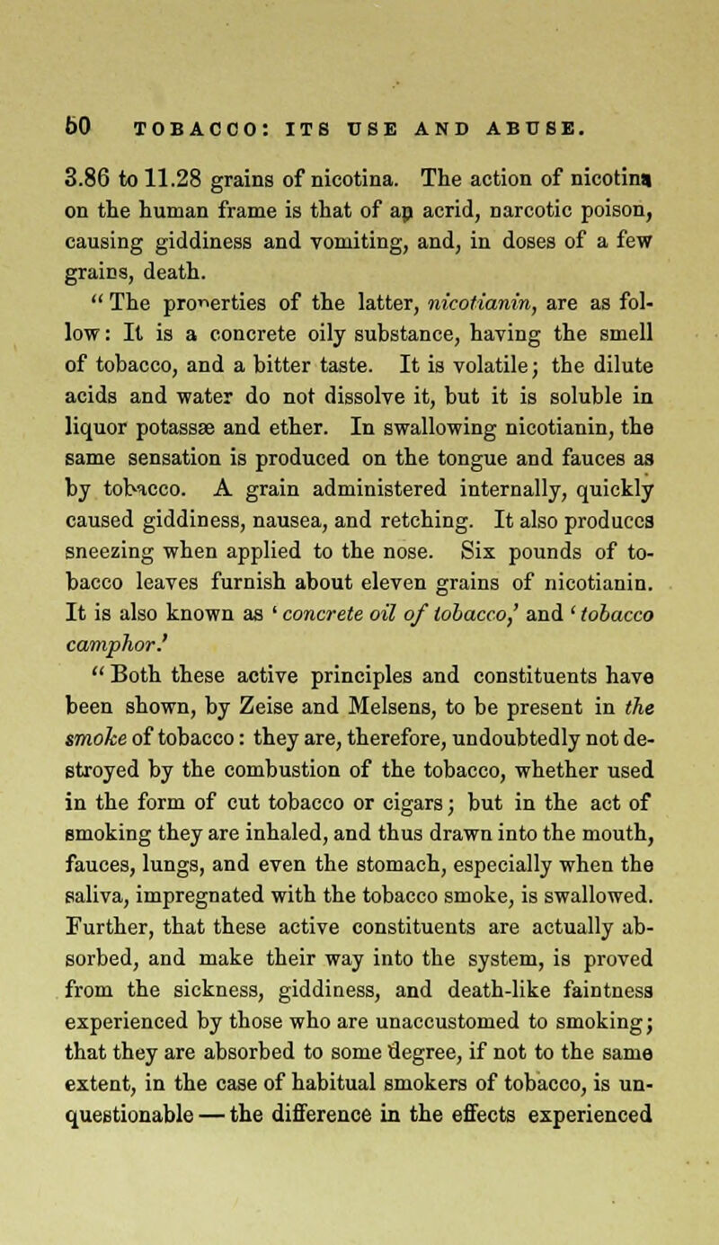 3.86 to 11.28 grains of nicotina. The action of nicotina on the human frame is that of ap acrid, Darcotic poison, causing giddiness and vomiting, and, in doses of a few grains, death.  The properties of the latter, nicotianin, are as fol- low : It is a concrete oily substance, having the smell of tobacco, and a bitter taste. It is volatile; the dilute acids and water do not dissolve it, but it is soluble in liquor potassae and ether. In swallowing nicotianin, the same sensation is produced on the tongue and fauces as by tobacco. A grain administered internally, quickly caused giddiness, nausea, and retching. It also produces sneezing when applied to the nose. Six pounds of to- bacco leaves furnish about eleven grains of nicotianin. It is also known as ' concrete oil of tobacco,' and ' tobacco camphor.'  Both these active principles and constituents have been shown, by Zeise and Melsens, to be present in the smoke of tobacco: they are, therefore, undoubtedly not de- stroyed by the combustion of the tobacco, whether used in the form of cut tobacco or cigars; but in the act of smoking they are inhaled, and thus drawn into the mouth, fauces, lungs, and even the stomach, especially when the saliva, impregnated with the tobacco smoke, is swallowed. Further, that these active constituents are actually ab- sorbed, and make their way into the system, is proved from the sickness, giddiness, and death-like faintness experienced by those who are unaccustomed to smoking; that they are absorbed to some degree, if not to the same extent, in the case of habitual smokers of tobacco, is un- questionable — the difference in the effects experienced