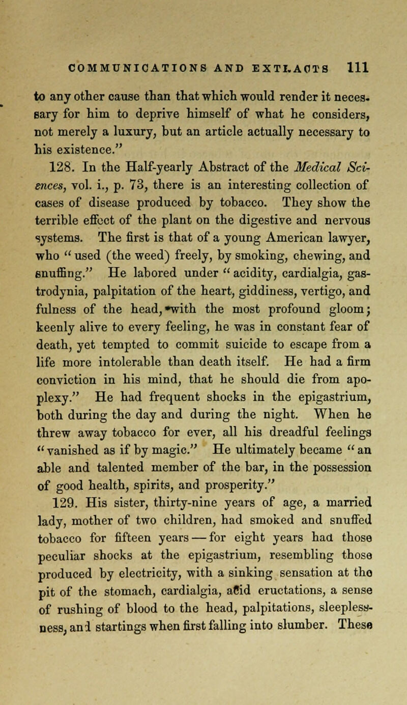 to any other cause than that which would render it neces. sary for him to deprive himself of what he considers, not merely a luxury, but an article actually necessary to his existence. 128. In the Half-yearly Abstract of the Medical Sci- ences, vol. i., p. 73, there is an interesting collection of cases of disease produced by tobacco. They show the terrible effect of the plant on the digestive and nervous systems. The first is that of a young American lawyer, who used (the weed) freely, by smoking, chewing, and snuffing. He labored under acidity, cardialgia, gas- trodynia, palpitation of the heart, giddiness, vertigo, and fulness of the head,with the most profound gloom; keenly alive to every feeling, he was in constant fear of death, yet tempted to commit suicide to escape from a life more intolerable than death itself. He had a firm conviction in his mind, that he should die from apo- plexy. He had frequent shocks in the epigastrium, both during the day and during the night. When he threw away tobacco for ever, all his dreadful feelings vanished as if by magic. He ultimately became an able and talented member of the bar, in the possession of good health, spirits, and prosperity. 129. His sister, thirty-nine years of age, a married lady, mother of two children, had smoked and snuffed tobacco for fifteen years — for eight years had those peculiar shocks at the epigastrium, resembling those produced by electricity, with a sinking sensation at tho pit of the stomach, cardialgia, aCid eructations, a sense of rushing of blood to the head, palpitations, sleeplesy- ness, ani startings when first falling into slumber. These
