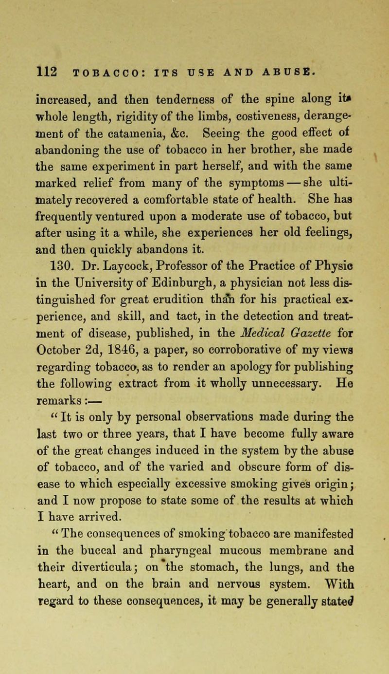increased, and then tenderness of the spine along it» whole length, rigidity of the limbs, costiveness, derange- ment of the catamenia, &c. Seeing the good effect of abandoning the use of tobacco in her brother, she made the same experiment in part herself, and with the same marked relief from many of the symptoms — she ulti- mately recovered a comfortable state of health. She has frequently ventured upon a moderate use of tobacco, but after using it a while, she experiences her old feelings, and then quickly abandons it. 130. Dr. Laycock, Professor of the Practice of Physio in the University of Edinburgh, a physician not less dis- tinguished for great erudition thah for his practical ex- perience, and skill, and tact, in the detection and treat- ment of disease, published, in the Medical Gazette for October 2d, 1846, a paper, so corroborative of my views regarding tobacco, as to render an apology for publishing the following extract from it wholly unnecessary. He remarks:— It is only by personal observations made during the last two or three years, that I have become fully aware of the great changes induced in the system by the abuse of tobacco, and of the varied and obscure form of dis- ease to which especially excessive smoking gives origin j and I now propose to state some of the results at which I have arrived. The consequences of smoking tobacco are manifested in the buccal and pharyngeal mucous membrane and their diverticula; on the stomach, the lungs, and the heart, and on the brain and nervous system. With regard to these consequences, it may be generally stated