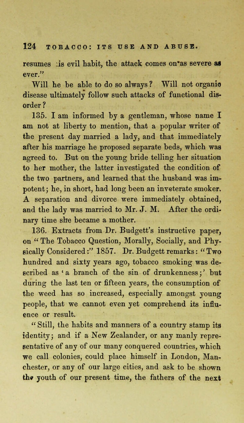 resumes :.is evil habit, the attack comes on'as severe as ever. Will he be able to do so always ? Will not organic disease ultimately follow such attacks of functional dis- order ? 135. I am informed by a gentleman, whose name I am not at liberty to mention, that a popular writer of the present day married a lady, and that immediately after his marriage he proposed separate beds, which was agreed to. But on the young bride telling her situation to her mother, the latter investigated the condition of the two partners, and learned that the husband was im- potent; he, in short, had long been an inveterate smoker. A separation and divorce were immediately obtained, and the lady was married to Mr. J. M. After the ordi- nary time she became a mother. 136. Extracts from Dr. Budgett's instructive paper, on The Tobacco Question, Morally, Socially, and Phy- sically Considered: 1857. Dr. Budgett remarks: Two hundred and sixty years ago, tobacco smoking was de- scribed as ' a branch of the sin of drunkenness; * but during the last ten or fifteen years, the consumption of the weed has so increased, especially amongst young people, that we cannot even yet comprehend its influ- ence or result. Still, the habits and manners of a country stamp its identity; and if a New Zealander, or any manly repre- sentative of any of our many conquered countries, which we call colonies, could place himself in London, Man- chester, or any of our large cities, and ask to be shown th» youth of our present time, the fathers of the next