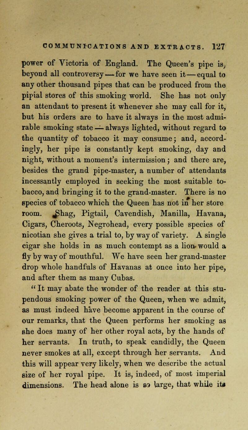 power of Victoria of England. The Queen's pipe is, beyond all controversy — for we have seen it—equal to any other thousand pipes that can be produced from the pipial stores of this smoking world. She has not only an attendant to present it whenever she may call for it, but his orders are to have it always in the most admi- rable smoking state — always lighted, without regard to the quantity of tobacco it may consume; and, accord- ingly, her pipe is constantly kept smoking, day and night, without a moment's intermission; and there are, besides the grand pipe-master, a number of attendants incessantly employed in seeking the most suitable to- bacco, and bringing it to the grand-master. There is no species of tobacco which the Queen has not in her store room. ^>hag, Pigtail, Cavendish, Manilla, Havana, Cigars, Cheroots, Negrohead, every possible species of nicotian she gives a trial to, by way of variety. A single cigar she holds in as much contempt as a lion- would a fly by way of mouthful. We have seen her grand-master drop whole handfuls of Havanas at once into her pipe, and after them as many Cubas. It may abate the wonder of the reader at this stu- pendous smoking power of the Queen, when we admit, as must indeed have become apparent in the course of our remarks, that the Queen performs her smoking as she does many of her other royal acts, by the hands of her servants. In truth, to speak candidly, the Queen never smokes at all, except through her servants. And this will appear very likely, when we describe the actual size of her royal pipe. It is, indeed, of most imperial dimensions. The head alone is so large, that while iU