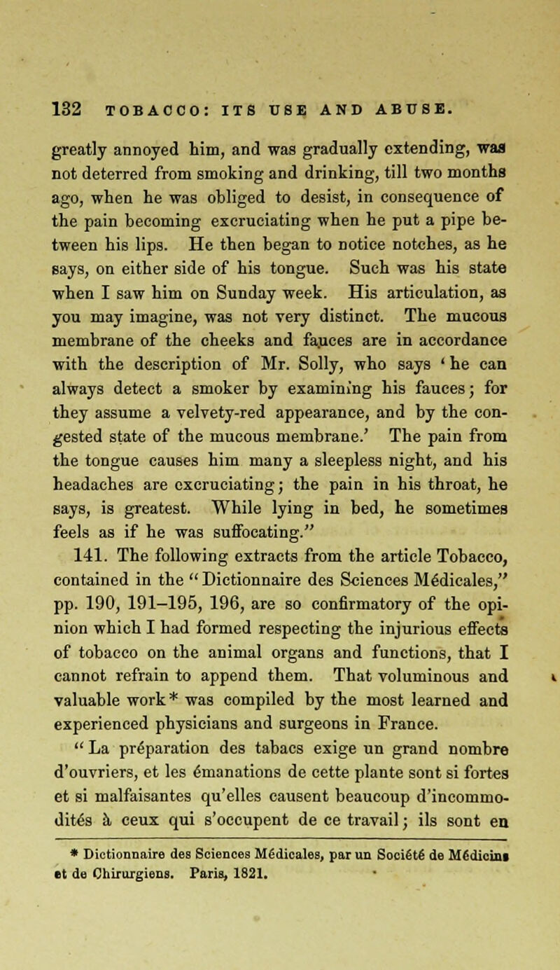 greatly annoyed him, and was gradually extending, was not deterred from smoking and drinking, till two months ago, when he was obliged to desist, in consequence of the pain becoming excruciating when he put a pipe be- tween his lips. He then began to notice notches, as he says, on either side of his tongue. Such was his state when I saw him on Sunday week. His articulation, as you may imagine, was not very distinct. The mucous membrane of the cheeks and fauces are in accordance with the description of Mr. Solly, who says ' he can always detect a smoker by examining his fauces; for they assume a velvety-red appearance, and by the con- gested state of the mucous membrane.' The pain from the tongue causes him many a sleepless night, and his headaches are excruciating; the pain in his throat, he says, is greatest. While lying in bed, he sometimes feels as if he was suffocating. 141. The following extracts from the article Tobacco, contained in the Dictionnaire des Sciences M^dicales, pp. 190, 191-195, 196, are so confirmatory of the opi- nion which I had formed respecting the injurious effects of tobacco on the animal organs and functions, that I cannot refrain to append them. That voluminous and valuable work* was compiled by the most learned and experienced physicians and surgeons in France. La preparation des tabacs exige un grand nombro d'ouvriers, et les Emanations de cette plante sont si fortes et si malfaisantes qu'elles causent beaucoup d'incommo- dit£s h ceux qui s'occupent de ce travail; ils sont en * Dictionnaire des Sciences Medicales, par un Soci£t£ de MMicint et de Chirurgiens. Paris, 1821.