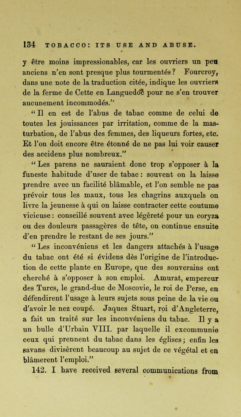 y Stre moins impressionables, car les ouvriers un pen anciens n'en sont presque plus tourmentes ? Fourcroy, dans une note de la traduction citee, indique les ouvriers de la ferme de Cette en Languedoc pour ne s'en trouver aueunement incommodes.''  II en est de Tabus de tabac comme de celui de toutes les jouissances par irritation, comme de la mas- turbation, de Tabus des fenirnes, des liqueurs fortes, etc. Et Ton doit encore gtre tonne' de ne pas lui voir causer des accidens plus nombreux. Les parens ne sauraient done trop s'opposer a la funeste habitude d'user de tabac: souvent on la laisse prendre avec un facility bl&mable, et Ton semble ne pas preVoir tous les maux, tous les chagrins auxquels on livre la jeunesse h qui on laisse contracter cette coutume vicieuse: conseill^ souvent avec legeretg pour un coryza ou des douleurs passageres de t§te, on continue ensuite d'en prendre le restant de ses jours.  Les inconv^niens et les dangers attaches k Tusage du tabac ont 6t6 si evidens des Torigine de Tintroduc- tion de cette plante en Europe, que des souverains ont cherch6 a- s'opposer k son emploi. Amurat, empereur des Turcs, le grand-due de Moscovie, le roi de Perse, en deTendirent Tusage a leurs sujets sous peine de la vie ou d'avoir le nez coupe\ Jaques Stuart, roi d'Angleterre, a fait un trait*; sur les inconveniens du tabac. II y a un bulle d'Urbain VIII. par laquelle il excommunie ceux qui prennent du tabac dans les eglises; enfin les savans diviserent beaucoup au sujet de ce veg&al et en blamerent Temploi. 142. I have received several communications from