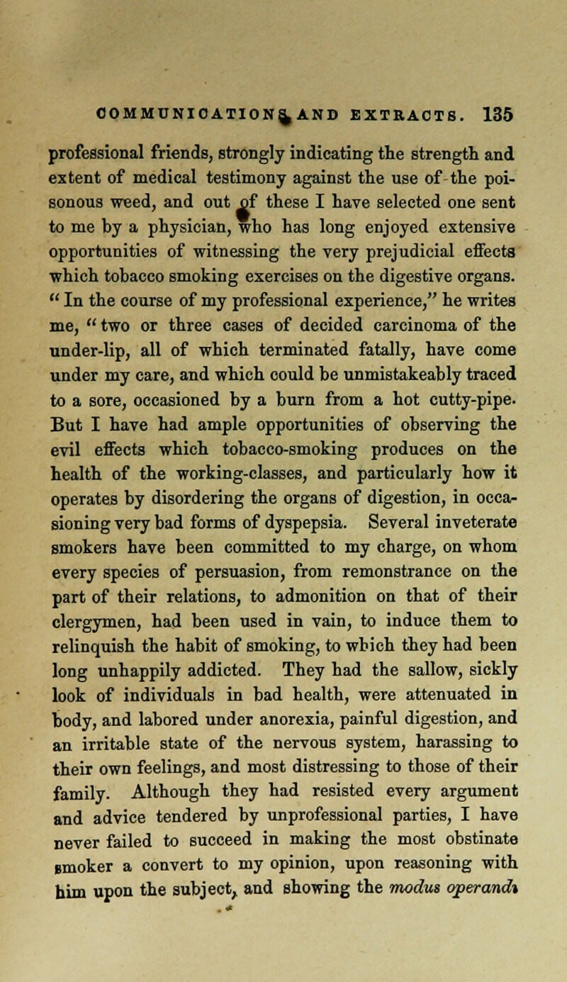 professional friends, strongly indicating the strength and extent of medical testimony against the use of the poi- sonous weed, and out of these I have selected one sent to me by a physician, who has long enjoyed extensive opportunities of witnessing the very prejudicial effects which tobacco smoking exercises on the digestive organs.  In the course of my professional experience, he writes me,  two or three cases of decided carcinoma of the under-lip, all of which terminated fatally, have come under my care, and which could be unmistakeably traced to a sore, occasioned by a burn from a hot cutty-pipe. But I have had ample opportunities of observing the evil effects which tobacco-smoking produces on the health of the working-classes, and particularly how it operates by disordering the organs of digestion, in occa- sioning very bad forms of dyspepsia. Several inveterate smokers have been committed to my charge, on whom every species of persuasion, from remonstrance on the part of their relations, to admonition on that of their clergymen, had been used in vain, to induce them to relinquish the habit of smoking, to which they had been long unhappily addicted. They had the sallow, sickly look of individuals in bad health, were attenuated in body, and labored under anorexia, painful digestion, and an irritable state of the nervous system, harassing to their own feelings, and most distressing to those of their family. Although they had resisted every argument and advice tendered by unprofessional parties, I have never failed to succeed in making the most obstinate gmoker a convert to my opinion, upon reasoning with him upon the subject,, and showing the modus operand*