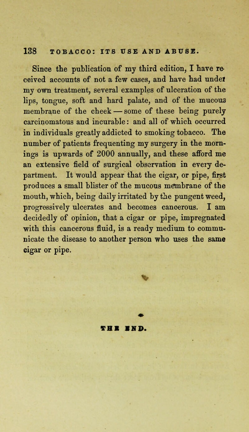 Since the publication of my third edition, I have re- ceived accounts of not a few cases, and have had undet my own treatment, several examples of ulceration of the lips, tongue, soft and hard palate, and of the mucous membrane of the cheek — some of these being purely carcinomatous and incurable: and all of which occurred in individuals greatly addicted to smoking tobacco. The number of patients frequenting my surgery in the morn- ings is upwards of 2000 annually, and these afford me an extensive field of surgical observation in eveiy de- partment. It would appear that the cigar, or pipe, first produces a small blister of the mucous membrane of the mouth, which, being daily irritated by the pungent weed, progressively ulcerates and becomes cancerous. I am decidedly of opinion, that a cigar or pipe, impregnated with this cancerous fluid, is a ready medium to commu- nicate the disease to another person who uses the same cigar or pipe. TBI »ND.