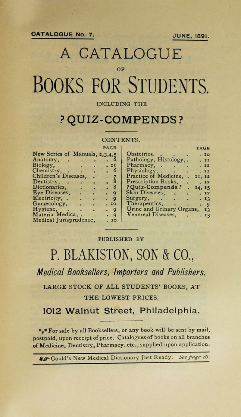 CATALOGUE No. 7. JUNE, 1891. A CATALOGUE OF Books for Students. INCLUDING THE ? QUIZ-COMPENDS ? CONTENTS. PAGE New Series of Manuals, 2,3,4,5 Anatomy, Biology, Chemistry, . Children's Diseases, Dentistry, Dictionaries, Eye Diseases, Electricity, . Gynecology, Hygiene, Materia Medica, . Medical Jurisprudence PAGE Obstetrics. . Pathology, Histology, Pharmacy, . Physiology, . Practice of Medicine, Prescription Books, ? Quiz-Compends ? Skin Diseases, Surgery, Therapeutics, Urine and Urinary Organs, 13 Venereal Diseases, . 13 11, 12 . 12 • 13 9 PUBLISHED BY P. BLAKISTON, SON & CO., Medical Booksellers, Importers and Publishers. LARGE STOCK OF ALL STUDENTS' BOOKS, AT THE LOWEST PRICES. 1012 Walnut Street, Philadelphia. *#* For sale by all Booksellers, or any book will be sent by mail, postpaid, upon receipt of price. Catalogues of books on all branches of Medicine, Dentistry, Pharmacy, etc., supplied upon application. «^» Gould's New Medical Dictionary Just Ready. Seepage lb.