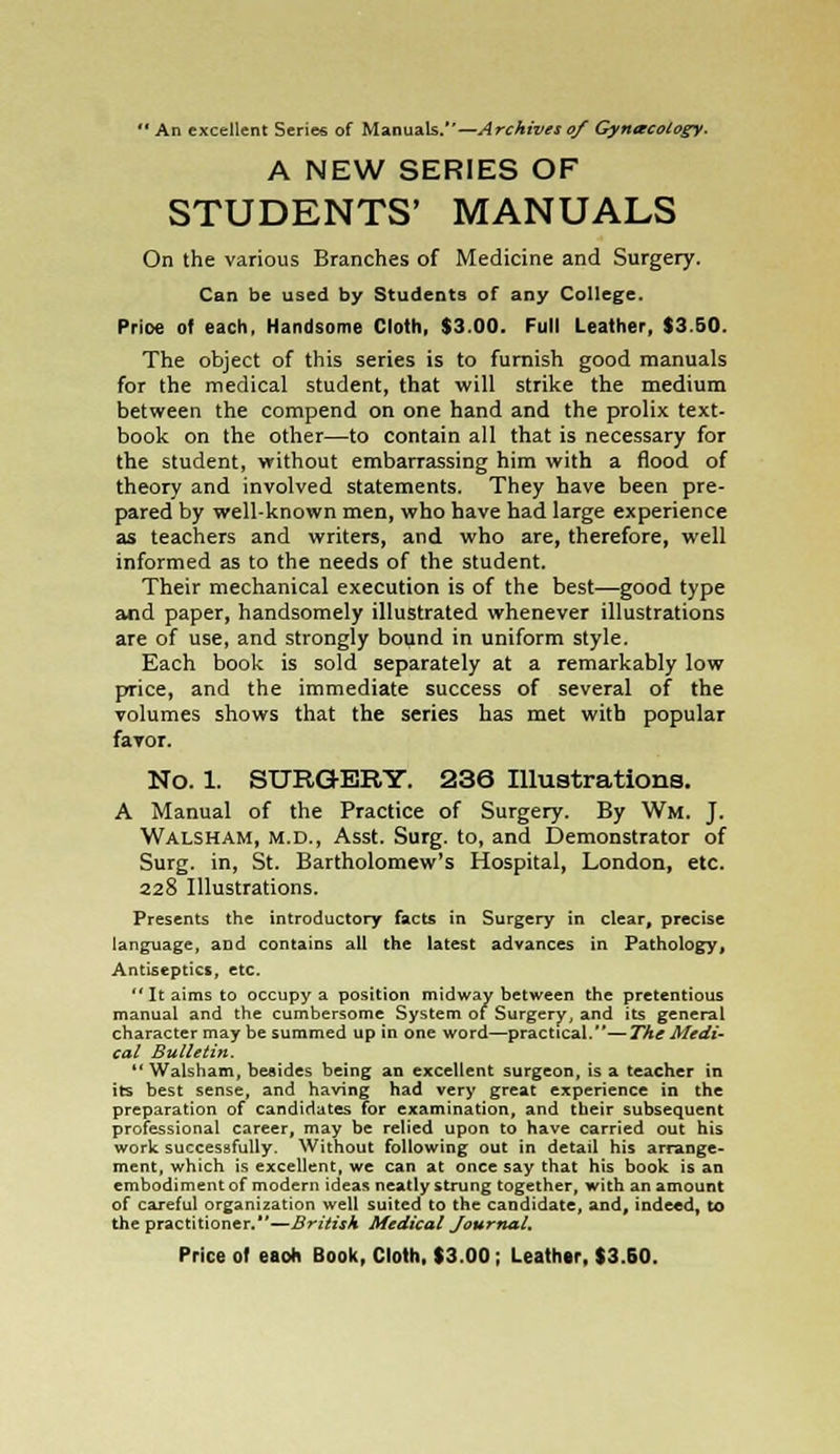  An excellent Series of Manuals.—Archives of Gynecology. A NEW SERIES OF STUDENTS' MANUALS On the various Branches of Medicine and Surgery. Can be used by Students of any College. Price of each, Handsome Cloth, $3.00. Full Leather, $3.50. The object of this series is to furnish good manuals for the medical student, that will strike the medium between the compend on one hand and the prolix text- book on the other—to contain all that is necessary for the student, without embarrassing him with a flood of theory and involved statements. They have been pre- pared by well-known men, who have had large experience as teachers and writers, and who are, therefore, well informed as to the needs of the student. Their mechanical execution is of the best—good type and paper, handsomely illustrated whenever illustrations are of use, and strongly bound in uniform style. Each book is sold separately at a remarkably low price, and the immediate success of several of the volumes shows that the series has met with popular favor. No. 1. SURGERY. 236 Illustrations. A Manual of the Practice of Surgery. By Wm. J. Walsham, M.D., Asst. Surg, to, and Demonstrator of Surg, in, St. Bartholomew's Hospital, London, etc. 228 Illustrations. Presents the introductory facts in Surgery in clear, precise language, and contains all the latest advances in Pathology, Antiseptics, etc.  It aims to occupy a position midway between the pretentious manual and the cumbersome System of Surgery, and its general character may be summed up in one word—practical.—The Medi- cal Bulletin.  Walsham, besides being an excellent surgeon, is a teacher in its best sense, and having had very great experience in the preparation of candidates for examination, and their subsequent professional career, may be relied upon to have carried out his work successfully. Without following out in detail his arrange- ment, which is excellent, we can at once say that his book is an embodiment of modern ideas neatly strung together, with an amount of careful organization well suited to the candidate, and, indeed, to the practitioner.—British Medical Journal.