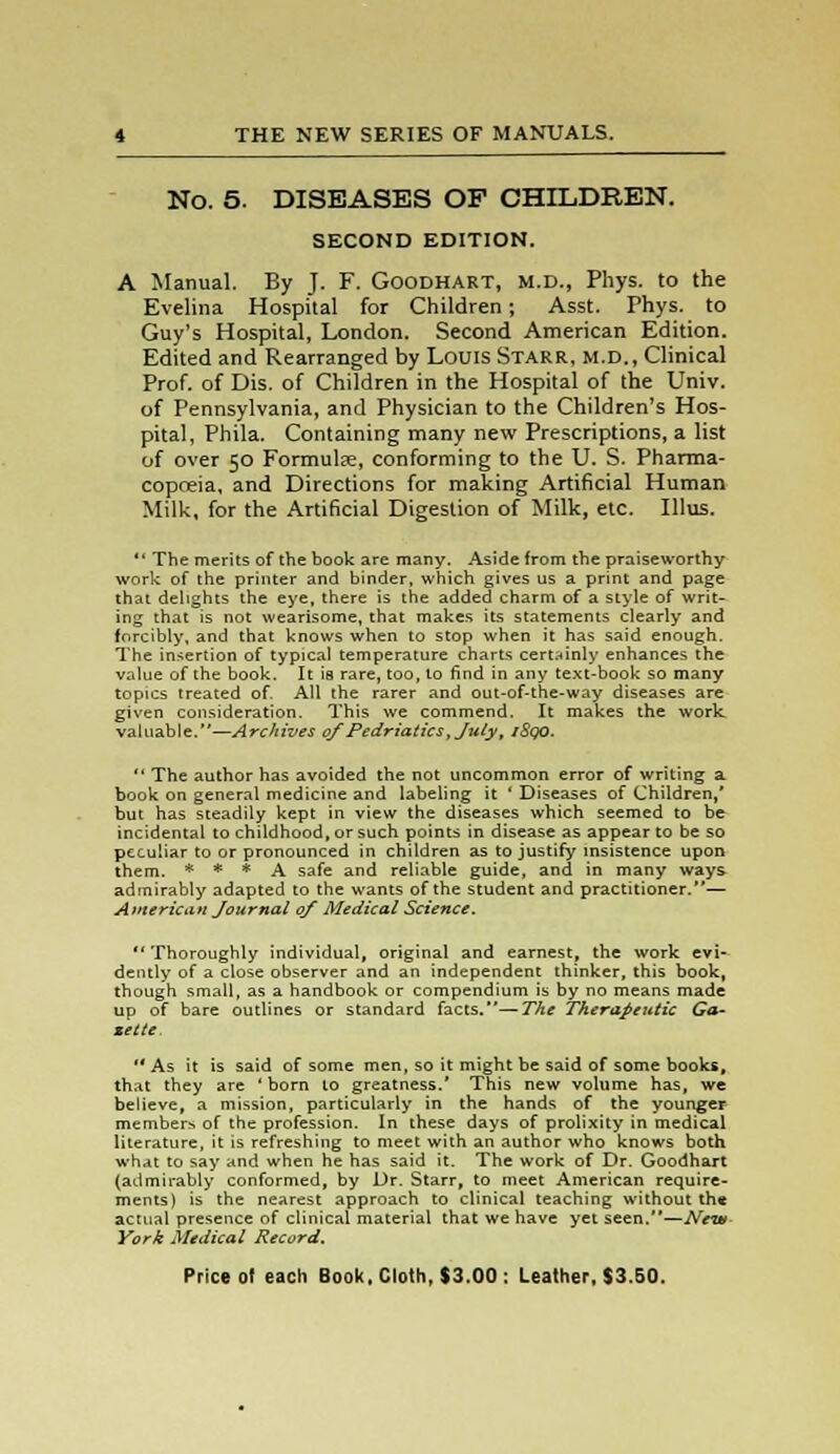 No. 5. DISEASES OF CHILDREN. SECOND EDITION. A Manual. By J. F. Goodhart, m.d., Phys. to the Evelina Hospital for Children; Asst. Phys. to Guy's Hospital, London. Second American Edition. Edited and Rearranged by Louis Starr, m.d., Clinical Prof, of Dis. of Children in the Hospital of the Univ. of Pennsylvania, and Physician to the Children's Hos- pital, Phila. Containing many new Prescriptions, a list of over 50 Formulae, conforming to the U. S. Pharma- copoeia, and Directions for making Artificial Human Milk, for the Artificial Digestion of Milk, etc. Illus.  The merits of the book are many. Aside from the praiseworthy work of the printer and binder, which gives us a print and page that delights the eye, there is the added charm of a style of writ- ing that is not wearisome, that makes its statements clearly and forcibly, and that knows when to stop when it has said enough. The insertion of typical temperature charts certainly enhances the value of the book. It is rare, too, to find in any text-book so many topics treated of. All the rarer and out-of-the-way diseases are given consideration. This we commend. It makes the work valuable.—Archives ofPedriatics, July; iSqO.  The author has avoided the not uncommon error of writing a book on general medicine and labeling it ' Diseases of Children,* but has steadily kept in view the diseases which seemed to be incidental to childhood, or such points in disease as appear to be so peculiar to or pronounced in children as to justify insistence upon them. * * * A safe and reliable guide, and in many ways- admirably adapted to the wants of the student and practitioner.— American Journal of Medical Science. Thoroughly individual, original and earnest, the work evi- dently of a close observer and an independent thinker, this book, though small, as a handbook or compendium is by no means made up of bare outlines or standard facts.—The Therapeutic Ga- zette. As it is said of some men, so it might be said of some books, that they are 'born to greatness.' This new volume has, we believe, a mission, particularly in the hands of the younger members of the profession. In these days of prolixity in medical literature, it is refreshing to meet with an author who knows both what to say and when he has said it. The work of Dr. Goodhart (admirably conformed, by Dr. Starr, to meet American require- ments) is the nearest approach to clinical teaching without th« actual presence of clinical material that we have yet seen.—New York Medical Record.